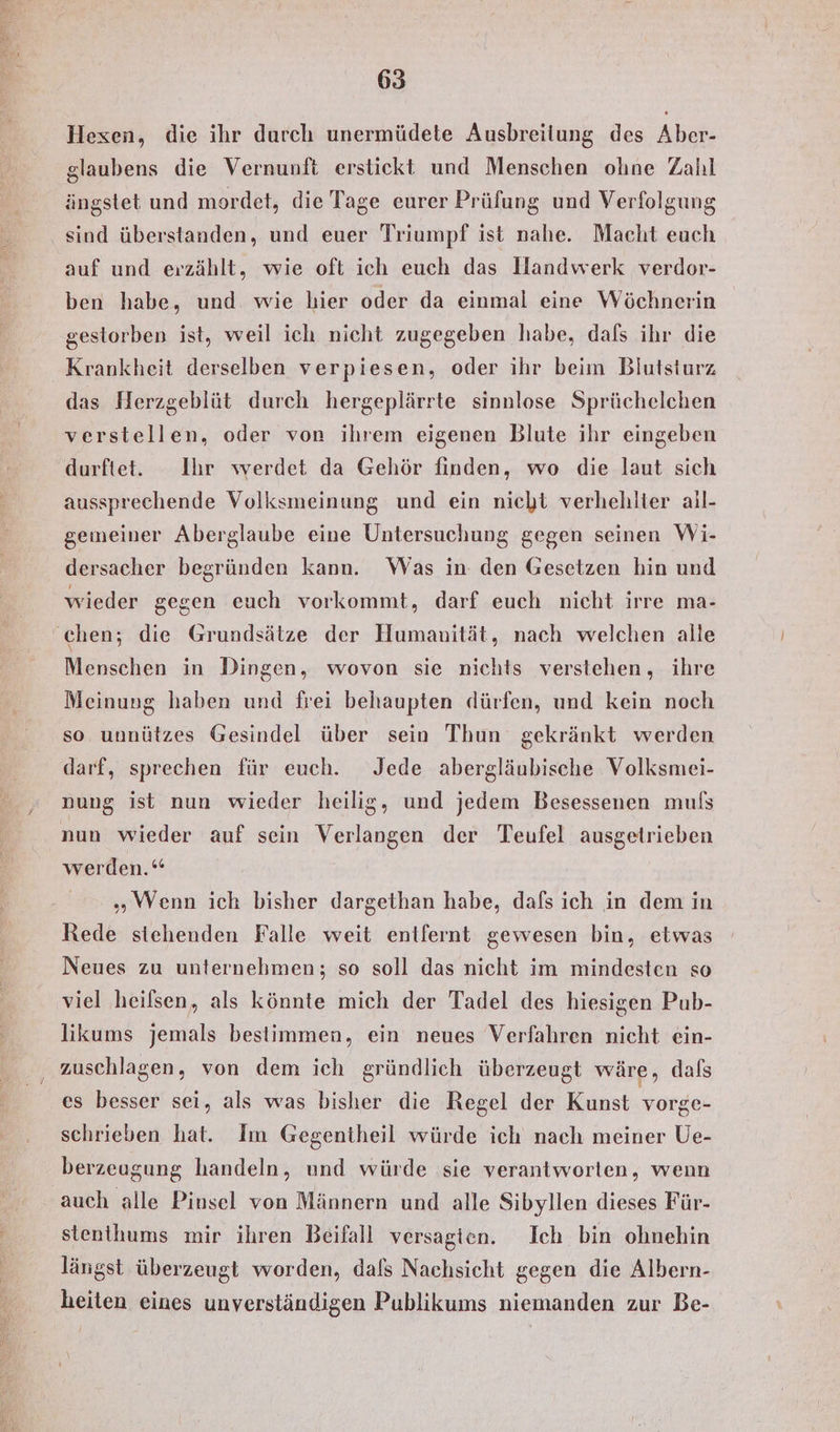 Hexen, die ihr durch unermüdete Ausbreitung des Aber- glaubens die Vernunft erstickt und Menschen ohne Zahl ängstet und mordet, die Tage eurer Prüfung und Verfolgung sind überstanden, und euer Triumpf ist nahe. Macht euch auf und erzählt, wie oft ich euch das Handwerk verdor- ben habe, und. wie hier oder da einmal eine Wöchnerin gestorben ist, weil ich nicht zugegeben habe, dafs ihr die Krankheit derselben verpiesen, oder ihr beim Blutsturz das Herzgeblüt durch hergeplärrte sinnlose Sprüchelchen verstellen, oder von ihrem eigenen Blute ihr eingeben durftet. Ihr werdet da Gehör finden, wo die laut sich aussprechende Volksmeinung und ein nicht verhehlier ail- gemeiner Aberglaube eine Untersuchung gegen seinen Wi- dersacher begründen kann. Was in den Gesetzen hin und wieder gegen euch vorkommt, darf euch nicht irre ma- Menschen in Dingen, wovon sie nichts verstehen, ihre Meinung haben und frei behaupten dürfen, und kein noch so unnützes Gesindel über sein Thun gekränkt werden darf, sprechen für euch. Jede abergläubische Volksmei- nung ist nun wieder heilig, und jedem Besessenen muls nun wieder auf sein Verlangen der Teufel ausgetrieben werden.“ „WVenn ich bisher dargethan habe, dafs ich in dem in Rede stehenden Falle weit entfernt gewesen bin, etwas Neues zu unternehmen; so soll das nicht im mindesten so viel heilsen, als könnte mich der Tadel des hiesigen Pub- likums jemals bestimmen, ein neues Verfahren nicht ein- zuschlagen, von dem ich gründlich überzeugt wäre, dafs es besser sei, als was bisher die Regel der Kunst vorge- schrieben hat. Im Gegentheil würde ich nach meiner Ue- berzeugung handeln, und würde sie verantworten, wenn auch alle Pinsel von Männern und alle Sibyllen dieses Für- stenthums mir ihren Beifall versagen. Ich bin ohnehin längst überzeugt worden, dafs Nachsicht gegen die Albern- heiten eines unverständigen Publikums niemanden zur Be-