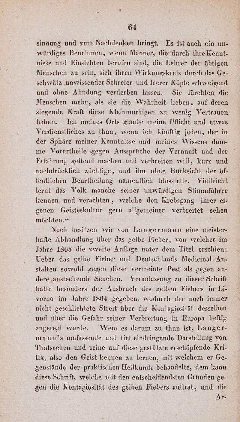 sinnung und zum Nachdenken bringt. Es ist auch ein un- würdiges Benehmen, wenn Männer, die’ durch ihre Kennt- nisse und Einsichten berufen sind, die Lehrer der übrigen Menschen zu sein, sich ihren Wirkungskreis durch das Ge- schwätz ‚unwissender Schreier und leerer Köpfe schweigend und ohne Ahndung verderben lassen. Sie fürchten die Menschen mehr, als sie die Wahrheit lieben, auf deren siegende Kraft diese Kleinmüthigen zu wenig Vertrauen haben. Ich meines Orts glaube meine Pflicht und etwas Verdienstliches zu thun, wenn ich künftig jeden, der in der Sphäre meiner Kenntnisse und meines Wissens dum- me Vorurtheile «gegen Aussprüche der Vernunft und der Erfahrung geltend machen und verbreiten will, kurz und nachdrücklich züchtige, und ihn ohne Rücksicht der öf- fentlichen Beurtheilung namentlich blosstelle. Vielleicht lernt das Volk manche seiner unwürdigen Stimmführer kennen und verachten, welche den Krebsgang ihrer ei- genen Geisteskultur gern allgemeiner verbreitet sehen möchten.“ Noch besitzen wir von Langermann eine meister- hafte Abhandlung über das gelbe Fieber, von welcher im Jahre 1805 die zweite Auflage unter dem Titel erschien: Ueber das gelbe Fieber und Deutschlands Medicinal-An- stalten sowohl gegen diese vermeinte Pest als gegen an- dere ‚ansteckende Seuchen. Veranlassung zu dieser Schrift hatte besonders der Ausbruch des gelben Fiebers in Li- vorno im Jahre 1804 gegeben, wodurch der noch immer nicht geschlichtete Streit über die Kontagiosität desselben und über die Gefahr seiner Verbreitung in Europa’ heflig angeregt wurde. Wem es darum zu thun ist, Langer- mann’s umfassende und tief eindringende Darstellung von Thatsachen und seine auf diese gestützte erschöpfende Kri-, tik, also den Geist kennen zu lernen, mit welchem er Ge- genstände der praktischen Heilkunde behandelte, dem kann diese Schrift, welche mit den entscheidendsten Gründen ge- gen die Kontagiosität des gelben Fiebers auftrat, und die Ar-