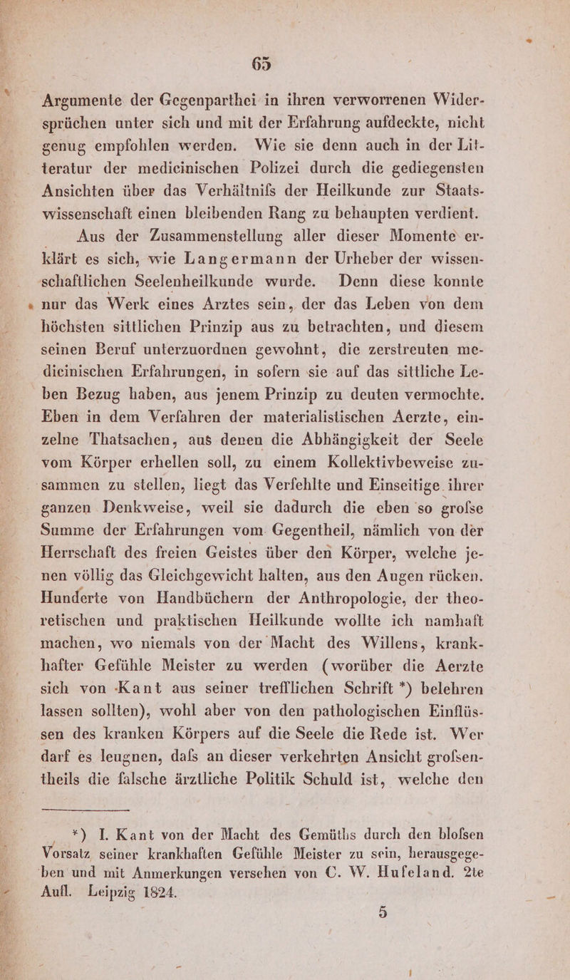 sprüchen unter sich und mit der Erfahrung aufdeckte, nicht genug empfohlen werden. Wie sie denn auch in der Lit- teratur der medicinischen Polizei durch die gediegensten Ansichten über das Verhältnifs der Heilkunde zur Staats- wissenschaft einen bleibenden Rang zu behaupten verdient. Aus der Zusammenstellung aller dieser Momente‘ er- klärt es sich, wie Langermann der Urheber der wissen- nur das Werk eines Arztes sein, der das Leben von dem höchsten sittlichen Prinzip aus zu betrachten, und diesem seinen Beruf unterzuordnen gewohnt, die zerstreuten me- dieinischen Erfahrungen, in sofern sie auf das sittliche Le- ben Bezug haben, aus jenem Prinzip zu deuten vermochte. Eben in dem Verfahren der materialistischen Aerzte, ein- zelne Thatsachen, aus denen die Abhängigkeit der Seele vom Körper erhellen soll, zu einem Kollektivbeweise zu- ganzen Denkweise, weil sie dadurch die eben so grofse Summe der Erfahrungen vom Gegentheil, nämlich von der Herrschaft des freien Geistes über den Körper, welche je- nen völlig das Gleichgewicht halten, aus den Augen rücken. Hunderte von Handbüchern der Anthropologie, der theo- retischen und praktischen Heilkunde wollte ich namhaft machen, wo niemals von der Macht des Willens, krank- hafter Gefühle Meister zu werden (worüber die Aerzte sich von -Kant aus seiner trefllichen Schrift *) belehren lassen sollten), wohl aber von den pathologischen Einflüs- sen des kranken Körpers auf die Seele die Rede ist. Wer darf es leugnen, dafs an dieser verkehrten Ansicht grolsen- theils die falsche ärztliche Politik Schuld ist, welche den *) I. Kant von der Macht des Gemütlis durch den blofsen Vorsatz seiner krankhaften Gefühle Meister zu sein, herausgege- Aufl. Leipzig 1824. 5