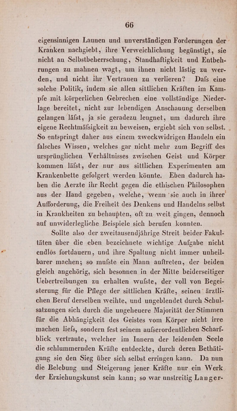 eigensinnigen Launen und unverständigen Forderungen der Kranken nachgiebt, ihre Verweichlichung begünstigt, sie nicht an Selbstbeherrschung, Standhaftigkeit und Entbeh- rungen zu mahnen wagt, um ihnen nicht lästig zu wer- den, und nicht ihr Vertrauen zu verlieren? Dals eine solche Politik, indem sie allen sittlichen Kräften im Kam- pfe mit körperlichen Gebrechen eine vollständige Nieder- lage bereitet, nicht zur lebendigen Anschauung derselben gelangen läfst, ja sie geradezu leugnet, um dadurch ihre eigene Rechtmälsigkeit zu beweisen, ergiebt sich von selbst. _ So entspringt daher aus einem zweckwidrigen Handeln ein falsches Wissen, welches gar nicht mehr zum Begriff des ursprünglichen Verhältnisses zwischen Geist und Körper kommen lälst, der nur aus sittlichen Experimenten am Krankenbette gefolgert werden könnte. Eben dadurch ha- ben die Aerzte ihr Recht gegen die ethischen Philosophen aus der Hand gegeben, welche, wenn 'sie auch in ihrer Aufforderung, die Freiheit des Denkens und Handelns selbst in Krankheiten zu behaupten, oft zu weit gingen, dennoch auf unwiderlegliche Beispiele sich berufen konnten. Sollte also der zweitausendjährige Streit beider Fakul- täten über die eben bezeichnete wichtige Aufgabe nicht endlös fortdauern, und ihre Spaltung nicht immer unheil- barer machen; so mulfste ein Mann auftreten, der beiden gleich angehörig, sich besonnen in der Mitte beiderseitiger Uebertreibungen zu erhalten wufste, der voll von Begei- sterung für die Pflege der sittlichen Kräfte, seinen ' ärztli- chen Beruf derselben weihte, und ungeblendet durch Schul- satzungen sich durch die ungeheuere Majorität der Stimmen für die Abhängigkeit des Geistes vom Körper nicht irre machen liefs, sondern fest seinem aufserordentlichen Scharf- blick vertraute, welcher im Innern der leidenden Seele die schlummernden Kräfte entdeckte, durch deren Bethäti- gung sie den Sieg über sich selbst erringen kann. Da nun die Belebung und Steigerung jener Kräfte nur ein Werk. der Erziehungskunst sein kann; so war unstreitig Langer-
