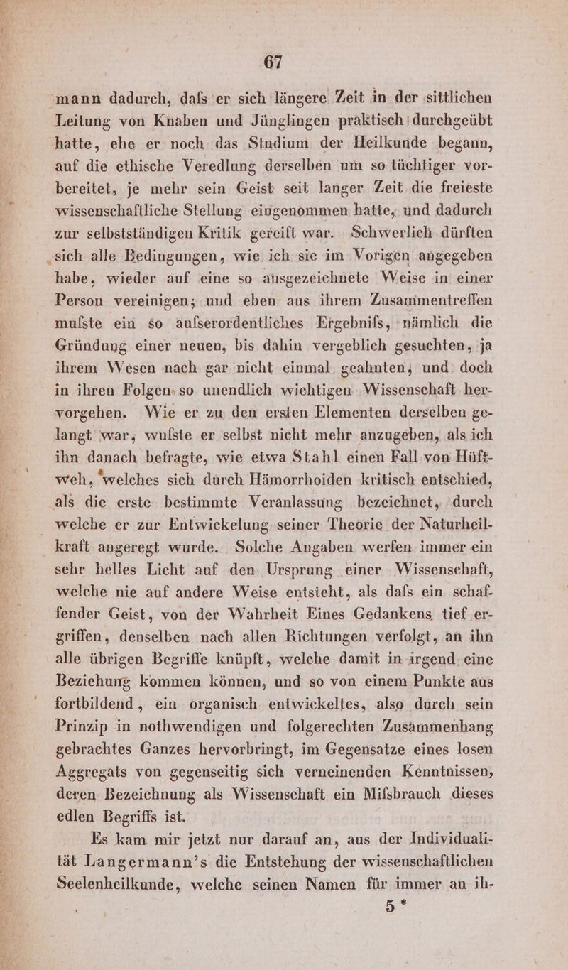 Leitung von Knaben und Jünglingen praktisch ı durchgeübt hatte, ehe er noch das Studium der Heilkunde begann, auf die ethische Veredlung derselben um so tüchtiger vor- bereitet, je mehr sein Geist seit langer Zeit .die freieste wissenschaftliche Stellung eiogenommen hatte, und dadurch zur selbstständigen Kritik gereift war. : Schwerlich ‚dürften habe, wieder auf eine so ausgezeichnete Weise in einer Person vereinigen; und eben aus ihrem Zusammentreffen mulste ein so aufserordentliches Ergebnils, ‘nämlich die Gründung einer neuen, bis dahin vergeblich gesuchten, ja ihrem Wesen nach gar nicht einmal. geahnten,; und. doch vorgehen. Wie er zu den ersten Elementen derselben ge- langt war; wulste er selbst nicht mehr anzugeben, als ich ihn danach befragte, wie etwa Stahl einen Fall von Hüft- weh, welches sich durch Hämorrhoiden kritisch entschied, kraft angeregt wurde. Solche Angaben werfen immer ein sehr helles Licht auf den: Ursprung einer Wissenschaft, welche nie auf andere Weise entsieht, als dals ein schaf- fender Geist, von der Wahrheit Eines Gedankens tief er- griffen, denselben nach allen Richtungen. verfolgt, an ihn alle übrigen Begriffe knüpft, welche damit in irgend. eine Beziehung kommen können, und so von einem Punkte aus fortbildend , ein organisch entwickeltes, also durch sein Prinzip in nothwendigen und folgerechten Zusammenhang gebrachtes Ganzes hervorbringt, im Gegensatze eines losen Aggregats von gegenseitig sich verneinenden Kenntnissen, deren Bezeichnung als Wissenschaft ein Mifsbrauch dieses edlen Begriffs ist. Es kam mir jetzt nur darauf an, aus der Individuali- tät Langermann’s die Entstehung der wissenschaftlichen Seelenheilkunde, welche seinen Namen für immer an ih- 5°