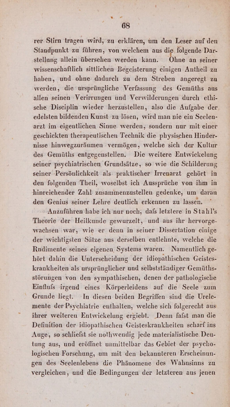 “ “ 68 rer Stirn tragen wird, zu erklären, um den Leser auf den Standpunkt zu führen, von welchem aus die folgende Dar- stellung allein übersehen werden kann. Ohne an seiner wissenschaftlich sittlichen Begeisterung einigen Antheil zu haben, und ohne dadurch zu dem Streben angeregt zu werden, die ursprüngliche Verfassung des Gemüths aus allen seinen 'Verirrungen und Verwilderungen durch ethi- sche Diseiplin wieder herzustellen, also die Aufgabe der edelsten bildenden Kunst zu lösen, wird man nie ein Seelen- arzt im eigentlichen Sinne werden, sondern nur mit einer geschiekten therapeutischen Technik die physischen Hinder- nisse hinwegzuräumen vermögen, welche sich der Kultur des Gemüths entgegenstellen. Die weitere Entwickelung seiner psychiatrischen Grundsätze, so wie die Schilderung seiner Persönlichkeit als: praktischer Irrenarzt gehört in den folgenden Theil, woselbst ich Aussprüche von ihm in hinreichender Zahl zusammenzustellen gedenke, um daran den Genius seiner Lehre deutlich erkennen zu lassen. 'Anzuführen habe ich nur noch, dafs letztere in Stahl’s Theorie der Heilkunde gewurzelt, und aus ihr hervorge- wachsen war, wie er denn in seiner Dissertation einige der wichtigsten Sätze aus derselben entlehnte, welche die Rndimente seines eigenen, Systems waren. Namentlich ge- hört dahin die Unterscheidung der idiopathischen Geistes- krankheiten als ursprünglicher und selbstständiger Gemüths- störungen von den sympathischen, denen der pathologische Einfluls irgend eines Körperleidens auf die Seele zum Grunde liegt. ‘In diesen beiden Begriffen sind die Urele- mente der Psychiatrie enthalten, welche sich folgerecht aus ihrer weiteren Entwickelung ergiebt. _Denn falst man die Definition der idiopathischen Geisteskrankheiten scharf ins Auge, so schliefst sie nothwendig jede materialistische. Deu- tung aus, und eröffnet unmittelbar das Gebiet der psycho- logischen Forschung, um mit den bekannteren Erscheinun- gen des Sceelenlebens die Phänomene des Wahnsinns zu vergleichen, und die Bedingungen der letzteren aus jenen