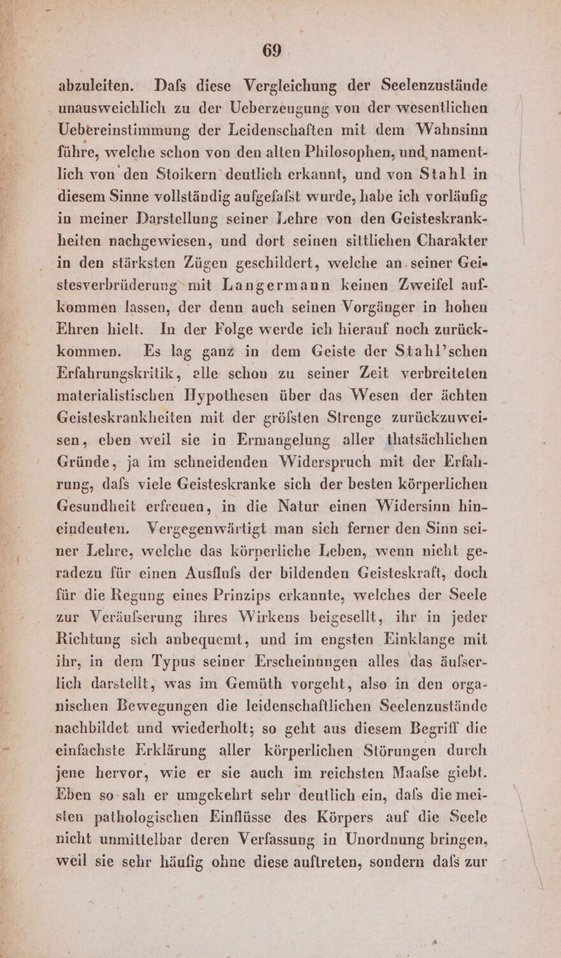 abzuleiten. Dafs diese Vergleichung der Seelenzustände . unausweichlich zu der Ueberzeugung von der wesentlichen Uebereinstimmung der Leidenschaften mit dem Wahnsinn führe, welche schon von den alten Philosophen, und, nament- lich von den Stoikern’deutlich erkannt, und von Stahl in diesem Sinne vollständig aufgefafst wurde, habe ich vorläufig in meiner Darstellung seiner Lehre von den Geisteskrank- heiten nachgewiesen, und dort seinen sittlichen Charakter ‚in den stärksten Zügen geschildert, welche an: seiner Gei- stesverbrüderung mit Langermann keinen Zweifel auf- kommen lassen, der denn auch seinen Vorgänger in hohen Ehren hielt. In der Folge werde ich hierauf noch zurück- kommen. Es lag ganz in dem Geiste der Stahi’schen Erfahrungskritik, alle schon zu seiner Zeit verbreiteten materialistischen Hypothesen über das Wesen der ächten Geisteskrankheiten mit der grölsten Strenge zurückzuwei- sen, eben. weil sie in Ermangelung aller thatsächlichen Gründe, ja im schneidenden Widerspruch mit der Erfah- rung, dals viele Geisteskranke sich der besten körperlichen Gesundheit erfreuen, in die Natur einen Widersinn hin- eindeuten. Vergegenwärtigt man sieh ferner den Sinn sei- ner Lehre, welche das körperliche Leben, wenn nicht ge- radezu für einen Ausfluls der bildenden Geisteskraft, doch für die Regung eines Prinzips erkannte, welches der Seele zur Veräufserung ihres Wirkens beigesellt, ihr in jeder Richtung sich anbequemt, und im engsten Einklange mit ihr, in dem Typus seiner Erscheinungen alles das äufser- lich darstellt, was im Gemüth vorgeht, also in den orga- nischen Bewegungen die leidenschaftlichen Seelenzustände nachbildet und wiederholt; so geht aus diesem Begrifl' die einfachste Erklärung aller körperlichen Störungen durch jene hervor, wie er sie auch im reichsten Maafse giebt. Eben so-sah er umgekehrt sehr deutlich ein, dafs die mei- sten pathologischen Einflüsse des Körpers auf die Seele nicht unmittelbar deren Verfassung in Unordnung bringen, weil sie sehr häufig ohne diese auftreten, sondern dals zur