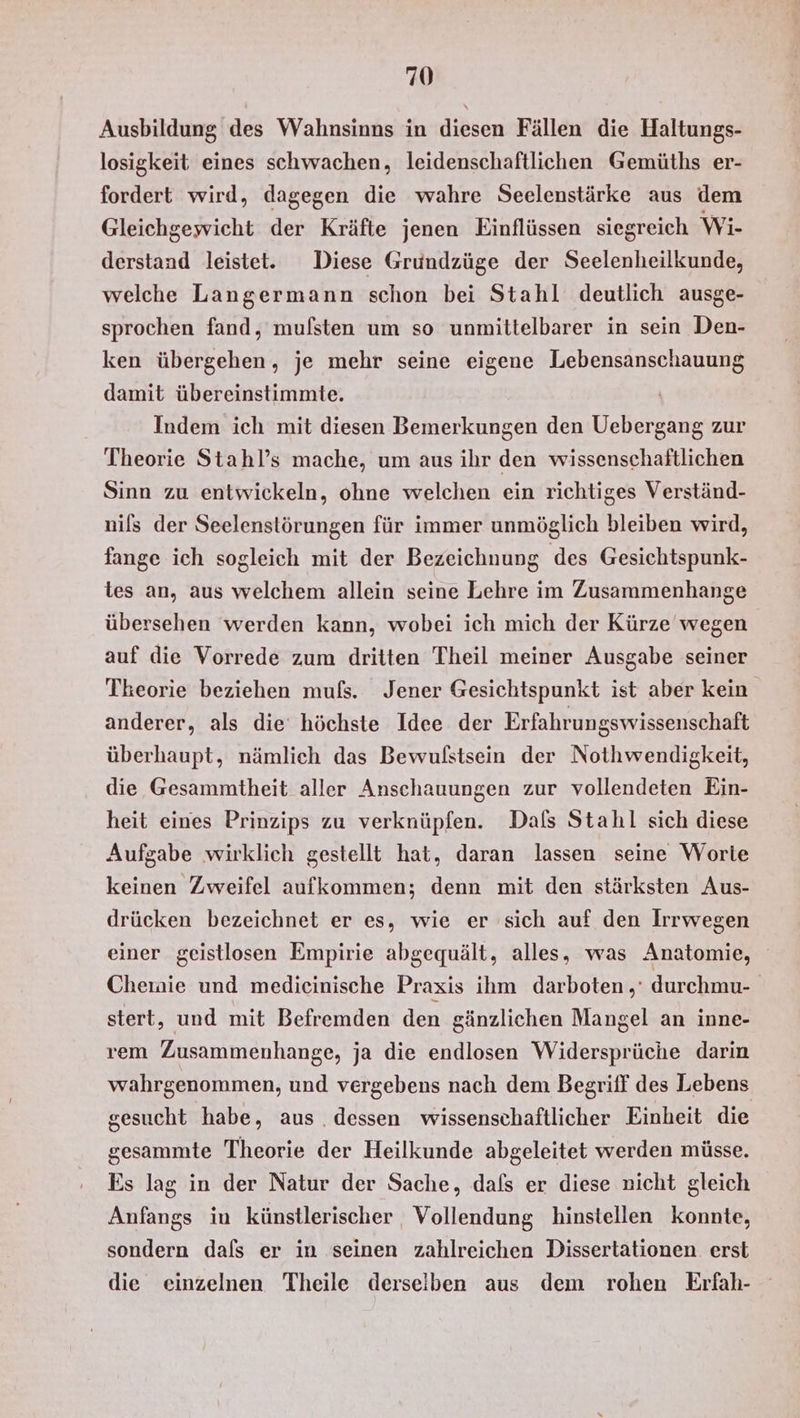 Ausbildung des Wahnsinns in diesen Fällen die Haltungs- losigkeit eines schwachen, leidenschaftlichen Gemüths er- fordert wird, dagegen die wahre Seelenstärke aus dem Gleichgewicht der Kräfte jenen Einflüssen siegreich Wi- derstand leistet. Diese Grundzüge der Seelenheilkunde, welche Langermann schon bei Stahl deutlich ausge- sprochen fand, mufsten um so unmittelbarer in sein Den- ken übergehen, je mehr seine eigene Lebensanschauung damit übereinstimmte. Indem ich mit diesen Bemerkungen den Uebergang zur Theorie Stahl’s mache, um aus ihr den wissenschaftlichen Sinn zu entwickeln, ohne welchen ein richtiges Verständ- nils der Seelenstörungen für immer unmöglich bleiben wird, fange ich sogleich mit der Bezeichnung des Gesichtspunk- tes an, aus welchem allein seine Lehre im Zusammenhange übersehen werden kann, wobei ich mich der Kürze wegen auf die Vorrede zum dritten Theil meiner Ausgabe seiner Tkeorie beziehen mufs. Jener Gesichtspunkt ist aber kein anderer, als die’ höchste Idee der Erfahrungswissenschaft überhaupt, nämlich das Bewulstsein der Nothwendigkeit, die Gesammtheit aller Anschauungen zur vollendeten Ein- heit eines Prinzips zu verknüpfen. Dafs Stahl sich diese Aufgabe wirklich gestellt hat, daran lassen seine Worte keinen Zweifel aufkommen; denn mit den stärksten Aus- drücken bezeichnet er es, wie er sich auf den Irrwegen einer geistlosen Empirie abgequält, alles, was Anatomie, Cheinie und medieinische Praxis ihm darboten ,' durchmu- stert, und mit Befremden den gänzlichen Mangel an inne- rem Zusammenhange, ja die endlosen Widersprüche darin wahrgenommen, und vergebens nach dem Begriff des Lebens gesucht habe, aus . dessen wissenschaftlicher Einheit die sesammte Theorie der Heilkunde abgeleitet werden müsse. Es lag in der Natur der Sache, dafs er diese nicht gleich Anfangs in künstlerischer Vollendung hinstellen konnte, sondern dals er in seinen zahlreichen Dissertationen erst die einzelnen Theile derselben aus dem rohen Erfah-