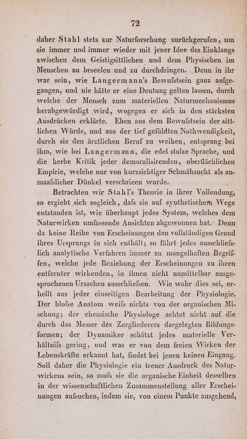 daher Stahl stets zur Naturforschung zurückgerufen, um sie immer und immer wieder mit jener Idee des Einklangs zwischen dem, Geistigsittlichen und dem Physischen im Menschen zu beseelen und zu durchdringen. _Denn in ihr war sein, wie Langermann’s Bewulstsein ganz aufge- gangen, und nie hälte er eine Deutung gelten lassen, durch welche der Mensch zum materiellen Naturmechanismus herabgewürdigt wird, wogegen er sich in den stärksten Ausdrücken erklärte. Eben aus dem Bewufstsein der sitt- lichen Würde, und aus der tief gefühlten Nothwendigkeit, durch sie den ärztlichen Beruf zu weihen, entsprang bei ihm, wie bei Langermann, die edel stolze Sprache, und die herbe Kritik jeder demoralisirenden, oberflächlichen Empirie, welche nur von kurzsichtiger Schmähsucht als an-. maafslicher Dünkel verschrieen wurde. Betrachten wir Stahl’s Theorie in ihrer Vollendung, so ergiebt sich sogleich, dafs sie auf synthetischem Wege entstanden ist, wie überhaupt jedes System, welches dem Naturwirken umfassende Ansichten abgewonnen hat.‘ Denn da keine Reihe von Erscheinungen den vollständigen Grund ihres Ursprungs in sich enthält; so führt jedes ausschliefßs- lich analytische Verfahren immer zu mangelhaften Begrif- fen, welche jede Beziehung der Erscheinungen zu ihren entfernter wirkenden, in ihnen nicht unmittelbar ausge- sprochenen Ursachen ausschliefsen. Wie wahr dies sei, er- hellt aus jeder einseitigen Bearbeitung der Physiologie. Der blofse Anatom weils nichts von der organischen Mi- schung; der chemische Physiologe achtet nicht auf die durch das Messer des Zergliederers dargelegten Bildungs- formen; der Dynamiker schätzt jedes materielle Ver- hältnils gering, und was er von dem freien Wirken der Lebenskräfte erkannt hat, findet bei jenen keinen Eingang. Soll daher die Physiologie ein treuer Ausdruck des Natur- wirkens sein, so muls sie die organische Einheit desselben in der wissenschaftlichen Zusammenstellung aller Erschei- nungen aufsuchen, indem sie, von einem Punkte ausgehend,