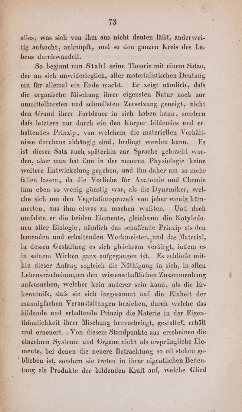 alles, was sich von ihm aus nicht deuten lälst, anderwei- tig aufsucht, anknüpft, und so den ganzen Kreis des Le- bens durchwandelt. | So beginnt nun Stahl seine Theorie mit einem Satze, der an sich unwiderleglich, aller materialistischen Deutung ein für allemal ein Ende macht. Er zeigt nämlich, dafs die organische Mischung ihrer eigensten Natur nach zur unmittelbarsten und schnellsten, Zersetzung geneigt, nicht den Grund ihrer Fortdauer in sich Bates kann, sondern dafs letztere nur durch ein den Körper bildendes und er- haltendes Prinzip, von welchem die materiellen Verhält- nisse durchaus abhängig sind, bedingt werden kann. Es ist dieser Satz auch späterhin zur ‚Sprache gebracht wor- den; aber man hat iam in der neueren Physiologie keine weitere Entwickelung gegeben, und ihn daher um so mehr fallen lassen, da die Vorliebe. für Anatomie und Chemie ihm eben so wenig günstig war, als die Dynamiker, wel- che sich um den Vegetalionsprozels von jeher wenig küm- merten, aus ihm etwas zu machen wulsten. Und doch umfalste er die beiden Elemente, gleichsam die Kotyledo- nen aller Biologie, nämlich das schaffende Prinzip als den bauenden und erhaltenden Werkmeister, und das Material, in dessen Gestaltung es sich gleichsam verbirgt, indem es in seinem Wirken ganz aufgegangen ist. Es schlielst mit- hin dieser Anfang sogleich die Nöthigung in sich, in allen Lebenser scheinungen den wissenschaftlichen Zusammenhang aufzusuchen, welcher kein anderer sein kann, als die Er- kenntnils, ‚dafs sie sich insgesammt auf die. Einheit der mannigfachen Veranstaltungen beziehen, durch welche das bildende und erhaltende Prinzip die Materie in der Eigen- thümlichkeit ihrer Mischung hervorbringt, gestaltef, erhält und erneuert. ı Von diesem Standpunkte aus erscheinen die einzelnen Systeme und Organe nicht als ursprüngliche Ele- mente, bei denen die neuere Betrachtung so oft stehen ge- blieben ist, sondern sie treten in ihrer eigentlichen Bedeu- tung als Produkte der bildenden Kraft auf, welche Glied
