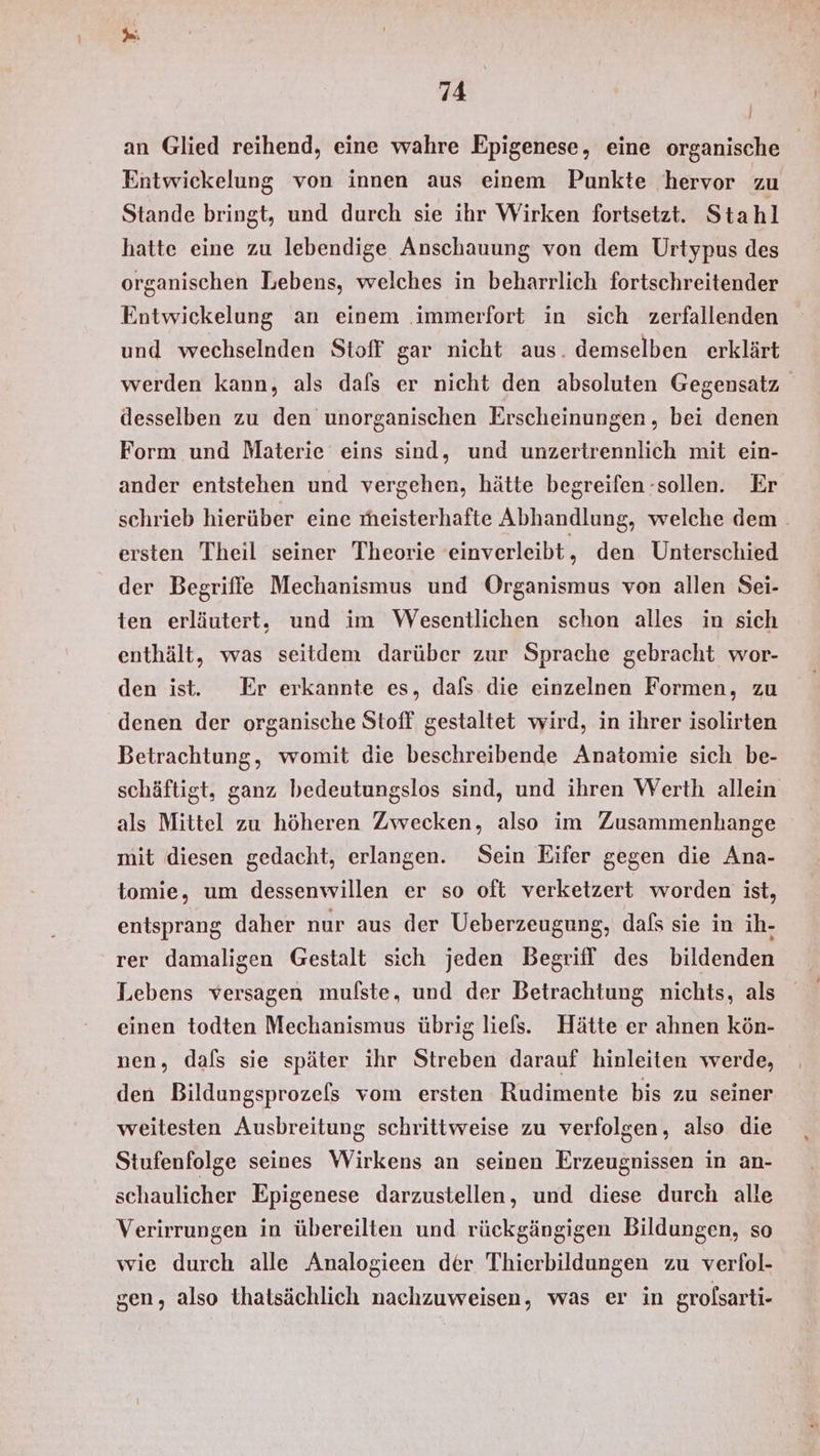 an Glied reihend, eine wahre Epigenese, eine organische Entwickelung von innen aus einem Punkte hervor zu Stande bringt, und durch sie ihr Wirken fortsetzt. Sta hl hatte eine zu lebendige Anschauung von dem Urtypus des organischen Lebens, welches in beharrlich fortschreitender Entwickelung an einem .immerfort in sich zerfallenden und wechselnden Stoff gar nicht aus. demselben erklärt werden kann, als dafs er nicht den absoluten Gegensatz desselben zu den unorganischen Erscheinungen, bei denen Form und Materie eins sind, und unzertrennlich mit ein- ander entstehen und vergehen, hätte begreifen -sollen. Er schrieb hierüber eine meisterhafte Abhandlung, welche dem. ersten Theil seiner Theorie einverleibt , den Unterschied der Begriffe Mechanismus und Organismus von allen Sei- ten erläutert, und im Wesentlichen schon alles in sich enthält, was seitdem darüber zur Sprache gebracht wor- den ist. Er erkannte es, dafs die einzelnen Formen, zu denen der organische Stoff gestaltet wird, in ihrer isolirten Betrachtung, womit die beschreibende Anatomie sich be- schäftigt, ganz bedeutungslos sind, und ihren Werth allein als Mittel zu höheren Zwecken, also im Zusammenhange mit diesen gedacht, erlangen. Sein Eifer gegen die Ana- tomie, um dessenwillen er so oft verketzert worden ist, entsprang daher nur aus der Ueberzeugung, dafs sie in ih- rer damaligen Gestalt sich jeden Begriff! des bildenden Lebens versagen mulste, und der Betrachtung nichts, als einen todten Mechanismus übrig lies. Hätte er ahnen kön- nen, dafs sie später ihr Streben darauf hinleiten werde, den Bildungsprozels vom ersten Rudimente bis zu seiner weitesten Ausbreitung schrittweise zu verfolgen, also die Stufenfolge seines Wirkens an seinen Erzeugnissen in an- schaulicher Epigenese darzustellen, und diese durch alle Verirrungen in übereilten und rückgängigen Bildungen, so wie durch alle Analogieen der Thierbildungen zu verfol- gen, also thatsächlich nachzuweisen, was er in grolsarti-