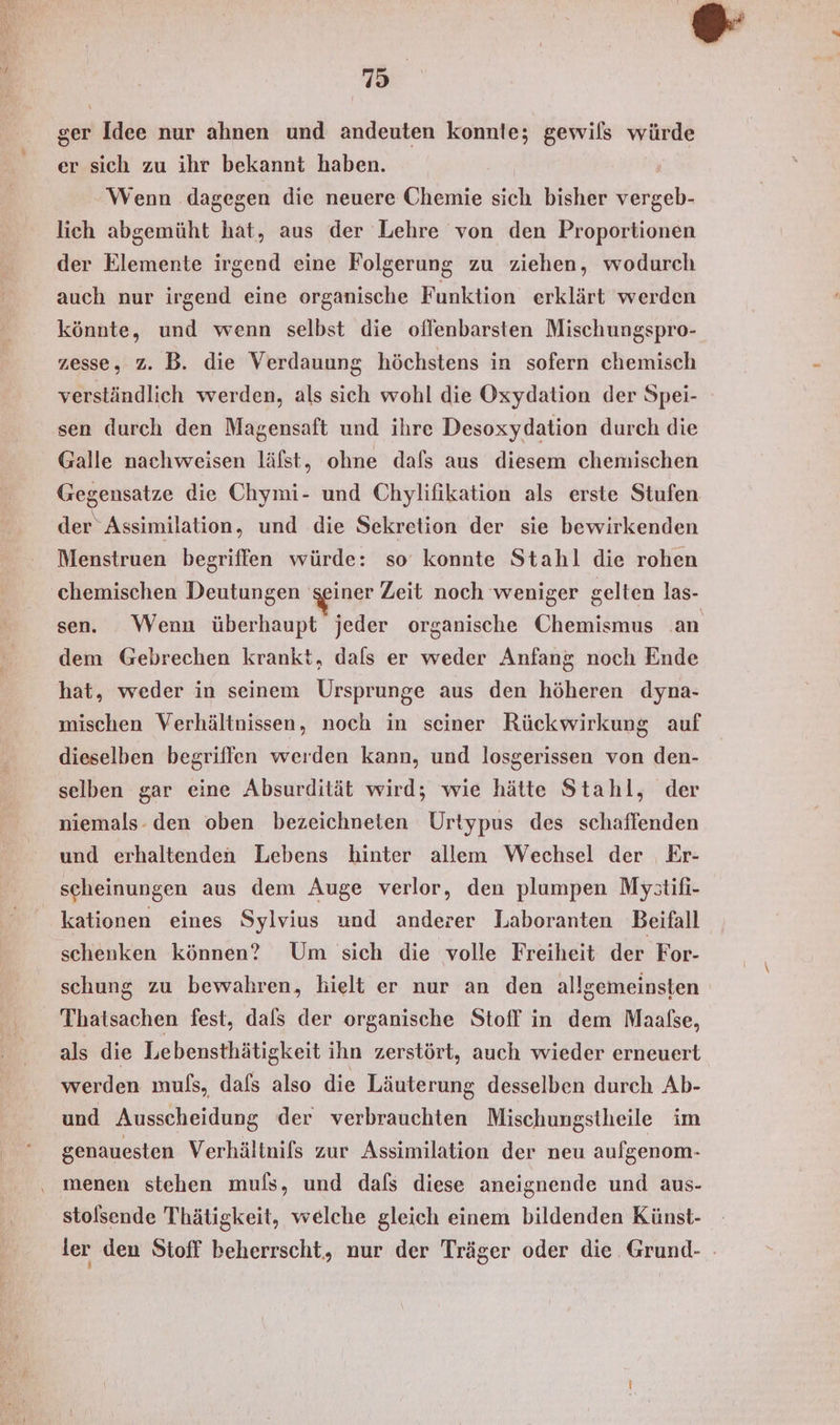 ' 3 ger Idee nur ahnen und andeuten konnte; gewils würde er sich zu ihr bekannt haben. | Wenn dagegen die neuere Chemie sich bisher vergeb- lich abgemüht hat, aus der Lehre von den Proportionen der Elemente irgend eine Folgerung zu ziehen, wodurch auch nur irgend eine organische F unktion erklärt werden könnte, und wenn selbst die oflenbarsten Mischungspro- zesse, z. B. die Verdauung höchstens in sofern chemisch verständlich werden, als sich wohl die Oxydation der Spei- sen durch den Magensaft und ihre Desoxydation durch die Galle nachweisen läfst, ohne dafs aus diesem chemischen Gegensatze die Chymi- und Chylifikation als erste Stufen der Assimilation, und die Sekretion der sie bewirkenden Menstruen begriffen würde: so konnte Stahl die rohen chemischen Deutungen seiner Zeit noch weniger gelten las- sen. Wenn überhaupt jeder organische Chemismus an dem Gebrechen krankt, dals er weder Anfang noch Ende hat, weder in seinem Ursprunge aus den höheren dyna- mischen Verhältnissen, noch in seiner Rückwirkung auf dieselben begriffen werden kann, und losgerissen von den- selben gar eine Absurdität wird; wie hätte Stahl, der niemals- den oben bezeichneten Urtypus des schaffenden und erhaltenden Lebens hinter allem Wechsel der Er- scheinungen aus dem Auge verlor, den plumpen Mystifi- kationen eines Sylvius und anderer Laboranten Beifall schenken können? Um sich die volle Freiheit der For- schung zu bewahren, hielt er nur an den allgemeinsten Thatsachen fest, dafs der organische Stoff in dem Maalse, als die Lebensthätigkeit ihn zerstört, auch wieder erneuert werden mufs, dafs also die Läuterung desselben durch Ab- und Ausscheidung der verbrauchten Mischungstheile im genauesten Verhältnifs zur Assimilation der neu aufgenom- ‚ menen stehen muls, und dafs diese aneignende und aus- stolsende Thätigkeit, welche gleich einem bildenden Künst- ler den Stoff beherrscht, nur der Träger oder die Grund- .