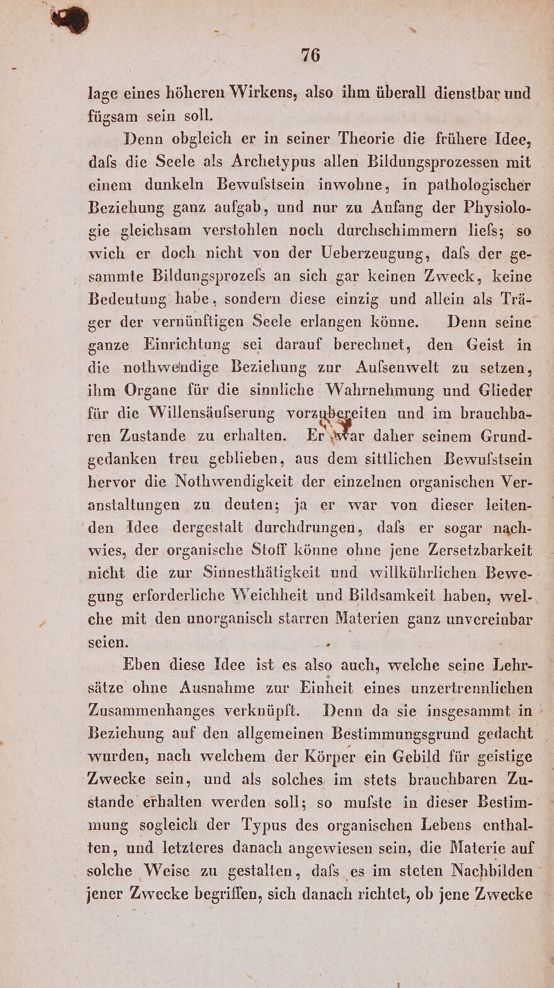 lage eines höheren Wirkens, also ihm überall dienstbar und fügsam sein soll. Denn obgleich er in seiner Theorie die frühere Idee, dafs die Seele als Archetypus allen Bildungsprozessen mit einem dunkeln Bewulsisein inwohne, in pathologischer Beziehung ganz aufgab, und nur zu Anfang der Physiolo- gie gleichsam verstohlen noch durchschimmern liefs; so wich er doch nicht von der Ueberzeugung, dals der ge- sammte Bildungsprozels an sich gar keinen Zweck, keine Bedeutung: habe, sondern diese einzig und allein als Trä- ger der vernünftigen Seele erlangen könne. Denn seine ganze Einrichtung sei darauf berechnet, den Geist in die nothweindige Beziehung zur Aufsenwelt zu setzen, ihm Organe für die sinnliche Wahrnehmung und Glieder für die Willensäufserung be an und im brauchba- ren Zustande zu erhalten. Er‘jwar daher seinem Grund- gedanken treu geblieben, aus dem sittlichen Bewvulstsein hervor die Nothwendigkeit der einzelnen organischen Ver- anstaltungen zu deuten; ja er war von dieser leiten- den Idee dergestalt durchdrungen, dafs er sogar nach- wies, der organische Stoff könne ohne jene Zersetzbarkeit nicht die zur Sinnesthätigkeit und willkührlichen Bewe- gung erforderliche Weichheit und Bildsamkeit haben, wel- che mit den unorganisch starren Materien ganz unvereinbar seien. . Eben diese Idee ist es also auch, welche seine Lehr- sätze ohne Ausnahme zur Einheit eines unzertrennlichen Zusammenhanges verknüpft. Denn da sie insgesammt in wurden, nach welchem der Körper ein Gebild für geistige Zwecke sein, und als solches im stets brauchbaren Zu- stande erhalten werden soll; so mufste in dieser Bestim- mung sogleich der Typus des organischen Lebens enthal- ten, und letzteres danach angewiesen sein, die Materie auf S jener Zwecke begriffen, sich danach richtet, ob jene Zwecke