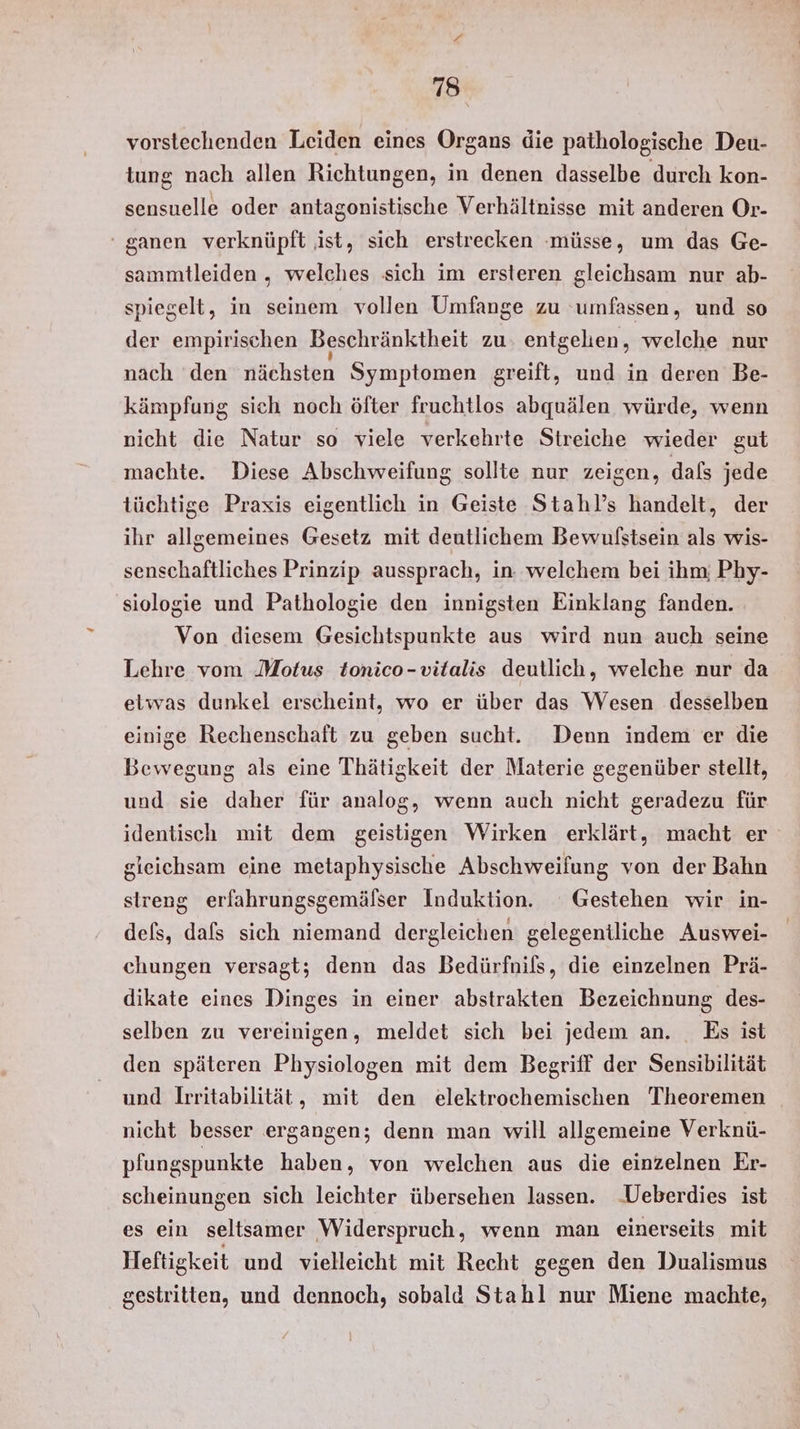 vorstechenden Leiden eines Organs die pathologische Deu- tung nach allen Richtungen, in denen dasselbe durch kon- sensuelle oder antagonistische Verhältnisse mit anderen Or- ‘ ganen verknüpft ist, sich erstrecken müsse, um das Ge- sammtleiden „ welches sich im ersteren gleichsam nur ab- spiegelt, in seinem vollen Umfange zu ‘umfassen, und so der empirischen Beschränktheit zu entgehen, welche nur nach ‘den nächsten Symptomen greift, und in deren Be- kämpfung sich noch öfter fruchtlos abquälen würde, wenn nicht die Natur so viele verkehrte Streiche wieder gut machte. Diese Abschweifung sollte nur zeigen, dafs jede tüchtige Praxis eigentlich in Geiste Stahl’s handelt, der ihr allgemeines Gesetz mit deutlichem Bewulstsein als wis- senschaftliches Prinzip aussprach, in: welchem bei ihm; Phy- siologie und Pathologie den innigsten Einklang fanden. Von diesem Gesichtspunkte aus wird nun auch seine Lehre vom Motus tomico-vitalis deutlich, welche nur da etwas dunkel erscheint, wo er über das Wesen desselben einige Rechenschaft zu geben sucht. Denn indem er die Bewegung als eine Thätigkeit der Materie gegenüber stellt, und sie daher für analog, wenn auch nicht geradezu für identisch mit dem geistigen Wirken erklärt, macht er gieichsam eine metaphysische Abschweifung von der Bahn streng erfahrungsgemälser Induktion. Gestehen wir in- dels, dafs sich niemand dergleichen gelegentliche Auswei- chungen versagt; denn das Bedürfnils, die einzelnen Prä- dikate eines Dinges in einer abstrakten Bezeichnung des- selben zu vereinigen, meldet sich bei jedem an. Es ist den späteren Physiologen mit dem Begriff der Sensibilität und Irritabilität, mit den elektrochemischen Theoremen nicht besser ergangen; denn man will allgemeine Verknü- pfungspunkte haben, von welchen aus die einzelnen Er- scheinungen sich leichter übersehen lassen. Ueberdies ist es ein seltsamer Widerspruch, wenn man einerseits mit Heftigkeit und vielleicht mit Recht gegen den Dualismus gestritten, und dennoch, sobald Stahl nur Miene machte,