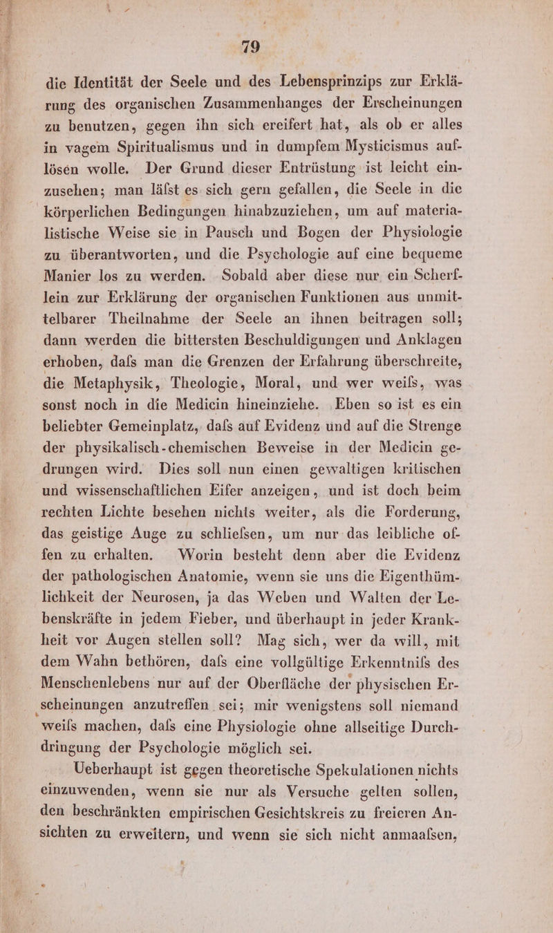 die Identität der Seele und des Lebensprinzips zur Erklä- rung des organischen Zusammenhanges der Erscheinungen zu benutzen, gegen ihn sich ereifert hat, als ob er alles in vagem Spiritualismus und in dumpfem Mystieismus auf- lösen wolle. Der Grund dieser Entrüstung ist leicht ein- zusehen; man läfst es sich gern gefallen, die Seele in die listische Weise sie in Pausch und Bogen der Physiologie zu überantworten, und die Psychologie auf eine bequeme Manier los zu werden. Sobald aber diese nur, ein Scherf- lein zur Erklärung der organischen Funktionen aus unmit- telbarer Theilnahme der Seele an ihnen beitragen soll; dann werden die bittersten Beschuldigungen und Anklagen erhoben, dals man die Grenzen der Erfahrung überschreite, die Metaphysik, Theologie, Moral, und wer weils, was sonst noch in die Medicin hineinziehe. ‚Eben so ist es ein beliebter Gemeinplatz, dafs auf Evidenz und auf die Strenge der physikalisch-chemischen Beweise in der Medicin ge- drungen wird. Dies soll nun einen gewaltigen kritischen und wissenschaftlichen Eifer anzeigen, und ist doch beim rechten Lichte besehen nichts weiter, als die Forderung, das geistige Auge zu schlielsen, um nur das leibliche of- fen zu erhalten. Worin besteht denn aber die Evidenz der pathologischen Anatomie, wenn sie uns die Eigenthüm- lichkeit der Neurosen, ja das Weben und Walten der Le- benskräfte in jedem Fieber, und überhaupt in jeder Krank- heit vor Augen stellen soll? Mag sich, wer da will, mit dem Wahn bethören, dafs eine vollgültige Erkenntnifs des ‚scheinungen anzutreflen sei; mir wenigstens soll niemand weils machen, dals eine Physiologie ohne allseitige Durch- dringung der Psychologie möglich sei. Ueberhaupt ist gegen theoretische Spekulationen nichts einzuwenden, wenn sie nur als Versuche gelten sollen, den beschränkten empirischen Gesichtskreis zu freieren An- sichten zu erweitern, und wenn sie sich nicht anmaaßen, 3