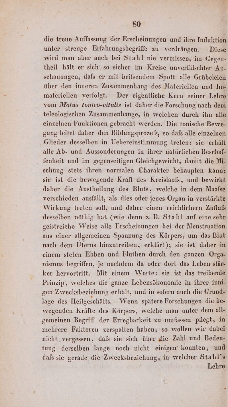 die treue Auffassung der Erscheinungen und ihre Induktion unter strenge Erfahrungsbegriffe zu verdrängen. Diese wird man aber auch bei Stahl nie vermissen, im Gegen- theil hält er sich‘ so sicher im Kreise unverfälschter An- schauungen, dals er mit beifsendem Spott alle Grübeleien über den inneren Zusammenhang des Materiellen und Im- materiellen verfolgt. Der eigentliche Kern seiner Lehre vom Motus tonico-vitalis ist daher die Forschung nach dem teleologischen Zusammenhange, in welchen durch ihn alle einzelnen Funktionen gebracht werden. Die tonische Bewe- gung leitet daher den Bildungsprozefs, so dafs alle einzelnen Glieder desselben in Uebereinstimmung ireten: sie erhält alle Ab- und Aussonderungen in ihrer natürlichen Beschaf- fenheit nnd im gegenseitigen Gleichgewicht, damit die Mi- schung stets ihren normalen Charakter behaupten kann; sie ist die bewegende Kraft des Kreislaufs, und bewirkt daher die Austheilung des Bluts, welche in dem Maaßse verschieden ausfällt, als dies oder jenes.Organ in verstärkte Wirkung treten soll, und daher einen reichlichern Zufluß desselben nöthig hat (wie denn z. B. Stahl auf eine sehr geistreiche Weise alle Erscheinungen bei der Menstruation. aus einer allgemeinen Spannung des Körpers, um das Blut nach dem Uterus hinzutreiben, erklärt); sie ist daher in einem steten Ebben und Fluthen durch den ganzen Orga- nismus begriffen, je nachdem da oder dort das Leben stär- ker hervoriritt. Mit einem Worte: sie ist das treibende Prinzip, welches die ganze Lebensökononie in ihrer inni- sen Zwecksbeziehung erhält, und in sofern auch die Grund- lage des Heilgeschäfts. Wenn spätere Forschungen die be- wegenden Kräfte des Körpers, welche man unter dem all- gemeinen Begriff der Erregbarkeit zu umfassen pflegt, in mehrere Faktoren zerspalten haben; so wollen wir dabei nicht ‚vergessen, dals sie sich über die Zahl und Bedeu- tung derselben lange noch nicht einigen konnten, und dafs sie gerade die Zwecksbeziehung, in welcher Stahl’s Lehre