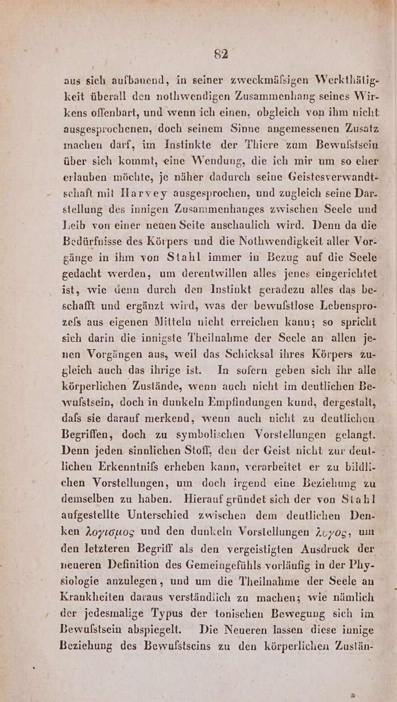 aus sich aufbanend, in seiner zweckmälfsigen Werkthätig- keit überall den nothwendigen Zusammenhang seines Wir- kens oflenbart, und wenn ich einen, obgleich von ihm nicht ausgesprochenen, doch seinem Sinne angemessenen Zusatz machen darf, im Instinkte der Thiere zum Bewulstsein über sich kommt, eine Wendung, die ich mir um so eher erlauben möchte, je näher dadurch seine Geistesverwandt- schaft mit Harvey ausgesprochen, und zugleich seine Dar- stellung des innigen Zusammenhanges zwischen Seele und Bedürfnisse des Körpers und die Nothwendigkeit aller Vor- gänge in ihm von Stahl immer in Bezug auf die Scele ist, wie denn durch den Instinkt geradezu alles das be- schafft und ergänzt wird, was der bewulstlose Lebenspro- zefs aus eigenen Mitteln nicht erreichen kann; so spricht sich darin die innigste Theilnalıme der Scele an allen je- nen Vorgängen aus, weil das Schicksal ihres Körpers ZU- gleich auch das ihrige ist. In sofern geben sich ihr alle körperlichen Zustände, wenn auch nicht im deutlichen Be- wulstsein, doch in dunkeln Empfindungen kund, dergestalt, Begriffen, doch zu symbolischen Vorstellungen gelangt. Denn jeden sinnlichen Stoff, den der Geist nicht zur deut- lichen Erkenntnils erheben kann, verarbeitet er zu bildli- chen Vorstellungen, um doch irgend eine Beziehung zu demselben zu haben. Hierauf gründet sich der von Stahl aufgestellte Unterschied zwischen dem deutlichen Den- ken Aoyıowog und den dunkeln Vorstellungen Auyog, um den letzteren Begriff als den vergeistigten Ausdruck der ‚neueren Definition des Gemeingefühls vorläufig in der Phy- siologie anzulegen, und um die Theilnahme der Seele an Krankheiten daraus verständiich zu machen; wie nämlich der jedesmalige Typus der tonischen Bewegung sich im Bewulstsein abspiegel. Die Neueren lassen diese innige Beziehung des Bewulstseins zu den körperlichen Zuslän-