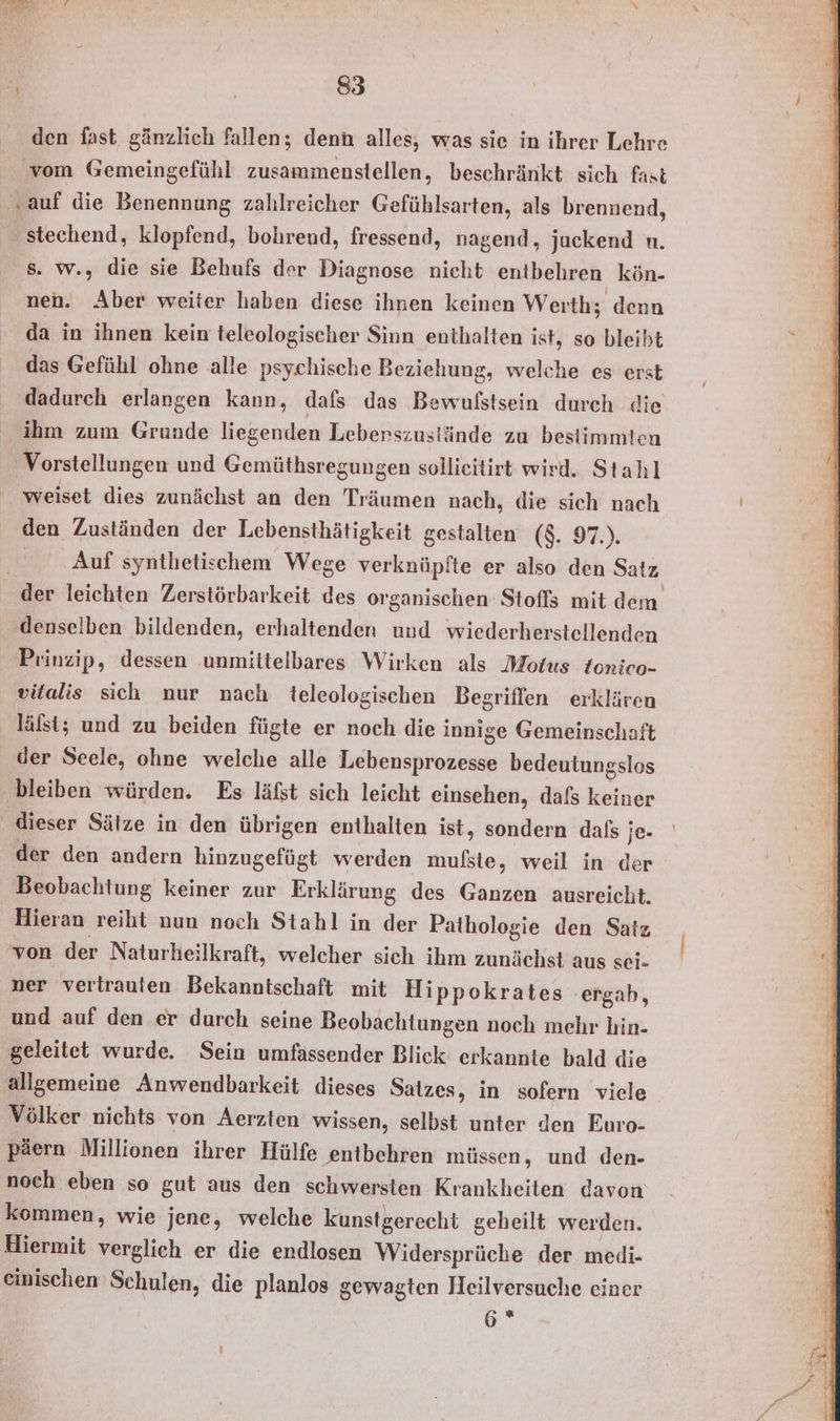 den fast gänzlich fallen; denn alles, was sie in ihrer Lehre vom Gemeingefühl zusammenstellen, beschränkt sich fast „auf die Benennung zahlreicher Gefühlsarten, als brennend, stechend, klopfend, bohrend, fressend, nagend, juckend n. s. w., die sie Behufs der Diagnose nicht entbehren kön- nen. Ahıen weiter haben diese ihnen keinen Werth; denn da in ihnen kein teleologischer Sinn enthalten ist, so bleibt das Gefühl ohne alle psychische Beziehung, welche es erst dadurch erlangen kann, dals das Bewulstsein durch die ihm zum Grunde liegenden Leberszustände zu bestimmten Vorstellungen und Gemüthsregungen sollieitirt wird. Stahl weiset dies zunächst an den Träumen nach, die sich nach den Zuständen der Lebensthätigkeit gestalten ($. 97.). Auf synthetischem Wege verknüpfte er also den Satz der leichten Zerstörbarkeit des organischen Stofls mit dem denselben bildenden, erhaltenden und wiederherstellenden Prinzip, dessen unmittelbares Wirken als Motus tonico- vitalis sich nur nach teleologischen Begriffen erklären läfst; und zu beiden fügte er noch die innige Gemeinschaft der Seele, ohne welche alle PWEERHERTOR: bedeutungslos bleiben würden. Es läfst sich leicht einsehen, dafs keiner dieser Sälze in den übrigen enthalten ist, sondern daß ; je- der den andern hinzugefügt werden mufste, weil in der Beobachtung keiner zur Erklärung des Ganzen ausreicht. Hieran reiht nun noch Stahl in der Pathologie den Satz von der Naturheilkraft, welcher sich ihm zunächst aus sei- ner vertrauten Bekanntschaft mit Hippokrates ergab, und auf den er durch seine Beobachtungen noch mehr hin- geleitet wurde. Sein umfassender Blick erkannte bald die allgemeine Anwendbarkeit dieses Satzes, in sofern viele Völker nichts von Aerzten wissen, selbst unter den Euro- päern Millionen ihrer Hülfe entbehren müssen, und den- noch eben so gut aus den schwersten Krankheiten davon kommen, wie jene, welche kunstgerecht geheilt werden. Hiermit verglich er die endlosen Widersprüche der medi- einischen Schulen, die planlos gewagten Heilversuche einer 6 ®