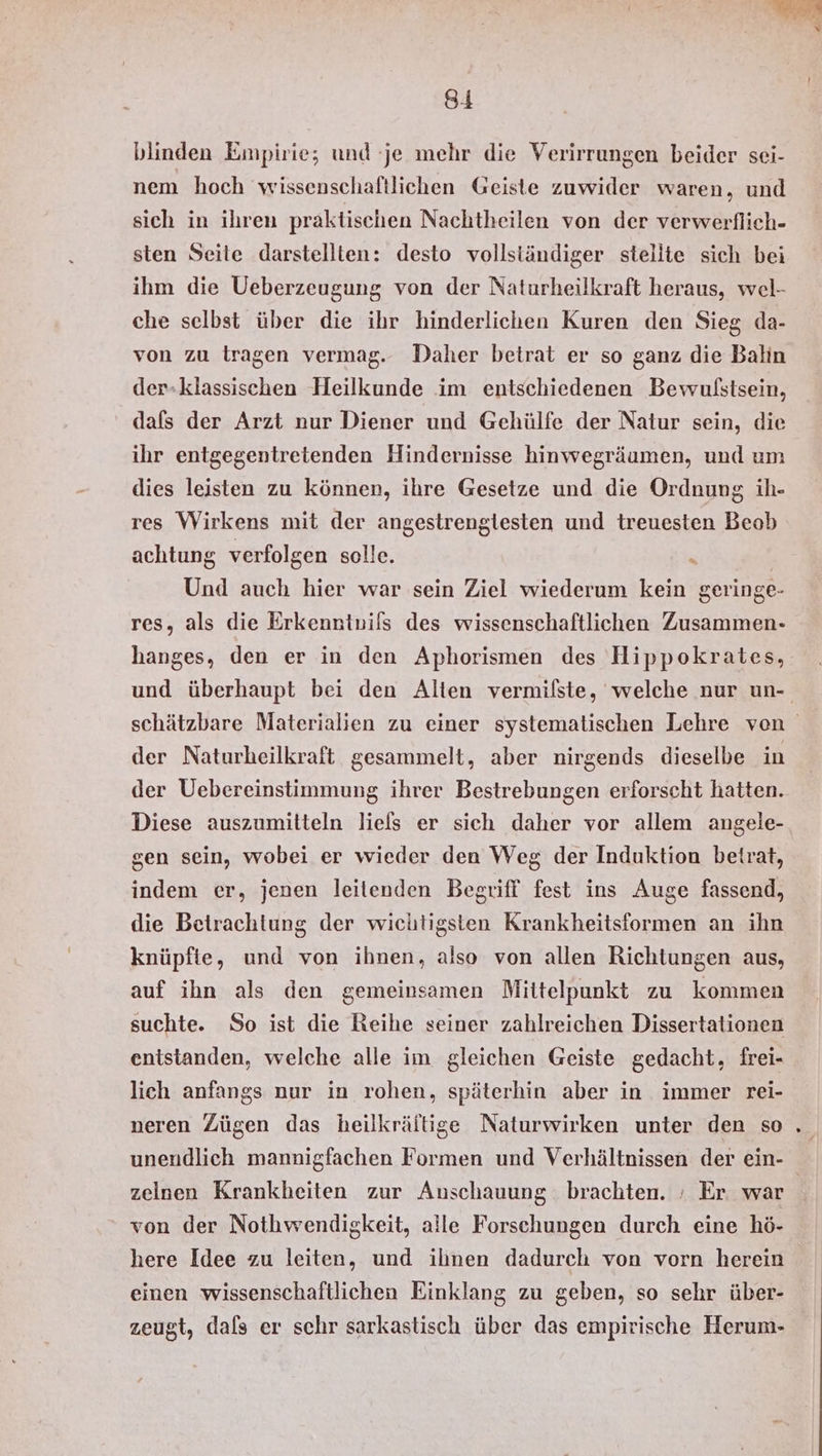 blinden Empirie; und je mehr die Verirrungen beider sei- nem hoch wissenschaftlichen Geiste zuwider waren, und sich in ihren praktischen Nachtheilen von der verwerflich- sten Seite darstellten: desto vollständiger stellte sich bei ihm die Ueberzeugung von der Naturheilkraft heraus, wel- che selbst über die ihr hinderlichen Kuren den Sieg da- von zu tragen vermag. Daher betrat er so ganz die Balın der-klassischen Heilkunde im entschiedenen Bewulstsein, dafs der Arzt nur Diener und Gehülfe der Natur sein, die ihr entgegentretenden Hindernisse hinwegräumen, und um dies leisten zu können, ihre Gesetze und die Ordnung ih- res Wirkens mit der angestrenglesten und treuesten Beob achtung verfolgen solle. . | Und auch hier war sein Ziel wiederum kein geringe- res, als die Erkenntvils des wissenschaftlichen Zusammen- hanges, den er in den Aphorismen des Hippokrates, und überhaupt bei den Alten vermilste, welche nur un- schätzbare Materialien zu einer systematischen Lehre ven der Naturheilkraft gesammelt, aber nirgends dieselbe in der Uebereinstimmung ihrer Bestrebungen erforscht hatten. Diese auszumitteln liefs er sich daher vor allem angele-. sen sein, wobei er wieder den Weg der Induktion betrat, indem er, jenen leilenden Begriff fest ins Auge fassend, die Betrachtung der wichtigsten Krankheitsformen an ihn knüpfte, und von ihnen, also von allen Richtungen aus, auf ihn als den gemeinsamen Mittelpunkt zu kommen suchte. So ist die Reihe seiner zahlreichen Dissertationen entstanden, welche alle im gleichen Geiste gedacht, frei- lich anfangs nur in rohen, späterhin aber in immer rei- neren Zügen das heilkrältige Naturwirken unter den so unendlich mannigfachen Formen und Verhältnissen der ein- zelnen Krankheiten zur Anschauung brachten. ; Er war von der Nothwendigkeit, alle Forschungen durch eine hö- here Idee zu leiten, und ihnen dadurch von vorn herein einen wissenschaftlichen Einklang zu geben, so sehr über- zeugt, dals er schr sarkastisch über das empirische Herum-