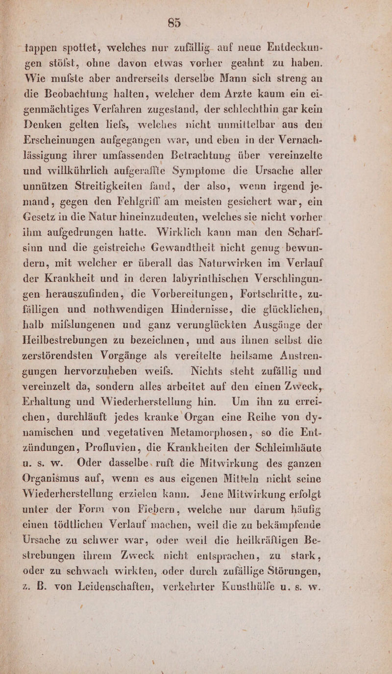 “tappen spottet, welches nur zufällig. auf neue Entdeckun- gen stölst, ohne davon etwas vorher geahnt zu haben. Wie mulste aber andrerseits derselbe Mann sich streng an die Beobachtung halten, welcher dem Arzte kaum ein ei- genmächtiges Verfahren zugestand, der schlechthin gar kein Denken gelten liefs, welches nicht unmittelbar aus den Erscheinungen aufgegangen war, und eben in der Vernach- lässigung ihrer umfassenden Betrachtung über vereinzelte und willkührlich aufseraffte Symptome die Ursache aller unnützen Streitigkeiten fand, der also, wenn irgend je- mand, gegen den Fehlgrif! am meisten gesichert war, ein Gesetz in die Natur hineinzudeuten, welches sie nicht vorher ihm aufgedrungen hatte. Wirklich kann man den Scharf. sinn und die geistreiche Gewandtheit nicht genug bewun- dern, mit welcher er überall das Naturwirken im Verlauf der Krankheit und in deren labyrinthischen Verschlingun- gen herauszufinden, die Vorbereitungen, Fortschritte, zu- fälligen und nothwendigen Hindernisse, die glücklichen, ‘halb milslungenen und ganz verunglückten Ausgänge der Heilbestrebungen zu bezeichnen, und aus ilınen selbst die zerstörendsten Vorgänge als vereitelte heilsame Anstren- gungen hervorzuheben weils. Nichts steht zufällig und vereinzelt da, sondern alles arbeitet auf den einen Zweck, Erhaltung und Wiederherstellung hin. Um ihn zu errei- chen, durchläuft jedes kranke Organ eine Reihe von dy- namischen und vegetativen Metamorphosen, so die Ent- zündungen, Profluvien, die Krankheiten der Schleimhäute u. s. w. Oder dasselbe. ruft die Mitwirkung des ganzen Organismus auf, wenn es aus eigenen Mitteln nicht seine Wiederherstellung erzielen kann. Jene Mitwirkung erfolgt unter der Form von Fiebern, welche nur darum häufig einen tödtlichen Verlauf machen, weil die zu bekämpfende Ursache zu schwer war, oder weil die heilkräfligen Be- strebungen ihrem Zweck nicht entsprachen, zu stark, oder zu schwach wirkten, oder durch zufällige Störungen, 2. B. von Leidenschaften, verkehrter Kuusthülfe u. s. w. f