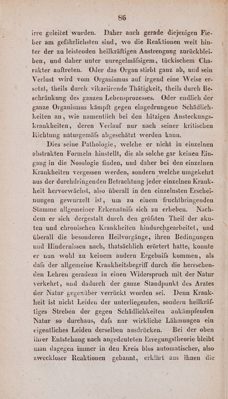 irre geleitet wurden. Daher auch gerade diejenigen Fie- ber am gefährlichsten sind, ‘wo die Reaktionen weit hin- ter der zu leistenden heilkräftigen Anstrengung zurückblei- ben, und daher unter unregelmälsigem, tückischem Cha- rakter auftreten. Oder das Organ stirbt ganz ab, und sein Verlust wird vom Organismus auf irgend eine Weise er- selzt, theils durch vikariirende Thätigkeit, theils durch Be. schränkung des ganzen Lebensprozesses. Oder endlich der ganze Organismus kämpft gegen eingedrungene Schädlich- keiten an, wie namentlich bei den hitzigen Ansteckungs- krankheiten, deren Verlauf nur nach .seiner kritischen Richtung naturgemäfs abgeschätzt werden kann. Dies seine Pathologie, welche er nicht in einzelnen abstrakten Formeln hinstellt, die als solche gar keinen Ein- gaug in die Nosologie finden, und daher bei den einzelnen Krankheiten vergessen werden, sondern welche umgekehrt aus der durchdringenden Betrachtung jeder einzelnen Krank- heit hervorwächst, also überall in den einzelnsten Erschei- nungen gewurzelt ist, um zu einem fruchtbringenden Stamme allgemeiner Erkenntnils sich zu erheben. Nach- dem er sich dergestalt durch den gröfsten Theil der aku- ten und chronischen Krankheiten hindurchgearbeitet, und überall die besonderen Heilvorgänge, ihren Bedingungen und Hindernissen nach, thatsächlich erörtert hatte, konnte er nun wohl zu keinem andern Ergebnifs kommen, als dafs der allgemeine Krankheitsbegriff durch die herrschen- den Lehren geradezu in einen Widerspruch mit der Natur verkehrt, und dadurch der ganze Standpunkt des Arztes der Natur gegenüber verrückt worden sei. Denn Krank- heit ist nicht Leiden der unterliegenden, sondern heilkräf- tiges Streben der gegen Schädlichkeiten ankämpfenden Natur so durchaus, dafs nur wirkliche Lähmungen ein eigentliches Leiden derselben ausdrücken. Bei der oben ihrer Entstehung nach angedeuteten Erregungstheorie bleibt man dagegen immer in den Kreis blos automatischer, also „weckloser Reaktionen gebannt, erklärt aus ihnen die