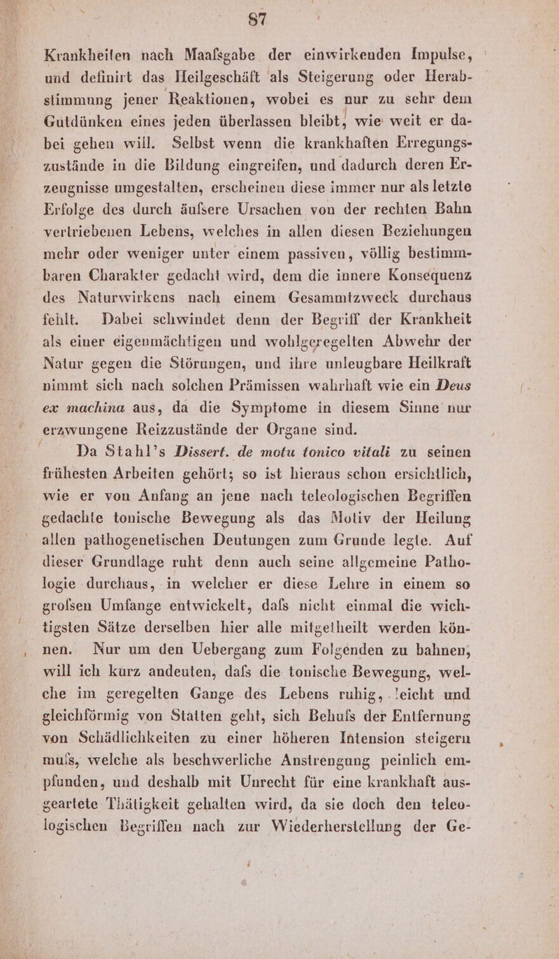 Krankheiten nach Maafsgabe der einwirkenden Impulse, und definirt das Heilgeschäft als Steigerung oder Herab- stimmung jener Reaktionen, wobei es nur zu sehr dem Gutdünken eines jeden überlassen bleibt, wie weit er da- bei gehen will. Selbst wenn die krankhaften Erregungs- zustände in die Bildung eingreifen, und dadurch deren Er- zeugnisse umgestalten, erscheinen diese immer nur als letzte Erfolge des durch äufsere Ursachen von der rechten Bahn vertriebenen Lebens, welches in allen diesen Beziehungen mehr oder weniger unter einem passiven, völlig bestimm- baren Charakter gedacht wird, dem die innere Konsequenz des Naturwirkens nach einem Gesammtzweck durchaus fehlt. Dabei schwindet denn der Begriff der Krankheit als einer eigenmächtigen und wohlgeregelten Abwehr der Natur gegen die Störungen, und ihre unleugbare Heilkraft nimmt sich nach solchen Prämissen wahrhaft wie ein Deus ex machina aus, da die Symptome in diesem Sinne’ nur erzwungene Reizzustände der Organe sind. | Da Stahl’s Dissert. de motu tonico vitali zu seinen frühesten Arbeiten gehört; so ist hieraus schon ersichtlich, wie er von Anfang an jene nach teleologischen Begriffen gedachte tonische Bewegung als das Motiv der Heilung allen pathogenetischen Deutungen zum Grunde legte. Auf dieser Grundlage ruht denn auch seine allgemeine Patho- logie durchaus, in welcher er diese Lehre in einem so grolsen Umfange entwickelt, dafs nicht einmal die wich- tigsten Sätze derselben hier alle mitgetheilt werden kön- nen. Nur um den Uebergang zum Folgenden zu bahnen, will ich kurz andeuten, dafs die tonische Bewegung, wel- che im geregelten Gange des Lebens ruhig, .!eicht und gleichförmig von Stätten geht, sich Behuis der Entfernung von Schädlichkeiten zu einer höheren Intension steigern muis, welche als beschwerliche Anstrengung peinlich em- pfunden, und deshalb mit Unrecht für eine krankhaft aus- ‚geartete Thätigkeit gehalten wird, da sie doch den teleo- logischen Begriffen nach zur Wiederherstellung der Ge-