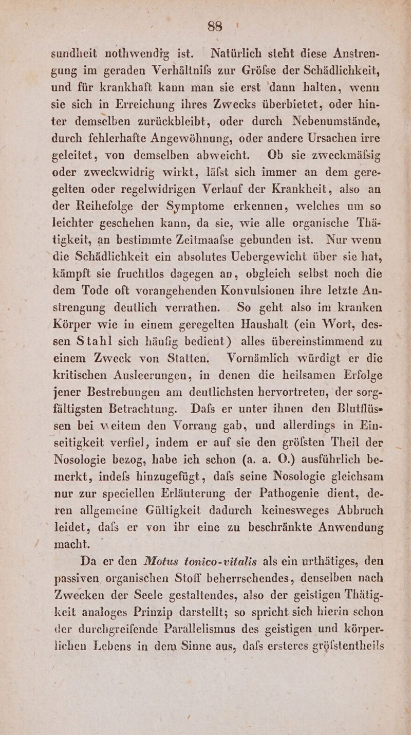 a) Ma sundheit nothwendig ist. Natürlich steht diese Anstren- gung im geraden Verhältnils zur Gröfse der Schädlichkeit, und für krankhaft kann man sie erst dann halten, wenn sie sich in Erreichung ihres Zwecks überbietet, oder hin- ter demselben zurückbleibt, oder durch Nebenumstände, durch fehlerhafte Angewöhnung, oder andere Ursachen irre geleitet, von demselben abweicht. Ob sie zweckmälsig oder zweckwidrig wirkt, läfst sich immer an dem gere- gelten oder regelwidrigen Verlauf der Krankheit, also an der Reihefolge der Symptome erkennen, welches um so leichter geschehen kann, da sie, wie alle organische Thä- tigkeit, an bestimmte Zeitmaalse gebunden ist. Nur wenn die Schädlichkeit ein absolutes Uebergewicht über sie hat, kämpft sie fruchtlos dagegen an, obgleich selbst noch die dem Tode oft vorangehenden Konvulsionen ihre letzte An- strengung deutlich verrathen. _ So geht also im kranken Körper wie in einem geregelten Haushalt (ein Wort, des- sen Stahl sich häufig bedient) alles übereinstimmend zu einem Zweck von Statten. Vornämlich würdigt er die kritischen Ausleerungen, in denen die heilsamen Erfolge jener Bestrebungen am deutlichsten hervortreten, der sorg- fältigsten Betrachtung. Dafs er unter ihnen den Blutflüs sen bei weitem den Vorrang gab, und allerdings in Ein- seitigkeit verfiel, indem er auf sie den grölsten Theil der Nosologie bezog, habe ich schon (a. a. ©.) ausführlich be- merkt, indels hinzugefügt, dals seine Nosologie gleichsam nur zur speciellen Erläuterung der Pathogenie dient, de- ren allgemeine Gültigkeit dadurch keinesweges Abbruch leidet, dals er von ihr eine zu beschränkte Anwendung macht. Da er den Motus tonico-vitalis als ein urthätiges, den passiven. organischen Stoff beherrschendes, denselben nach Zwecken der Seele gestaltendes, also der geistigen Thätig- keit analoges Prinzip darstellt; so spricht sich hierin schon der durchgreifende Parallelismus des geistigen und körper- lichen Lebens in dem Sinne aus, dals ersteres gröfstentheils
