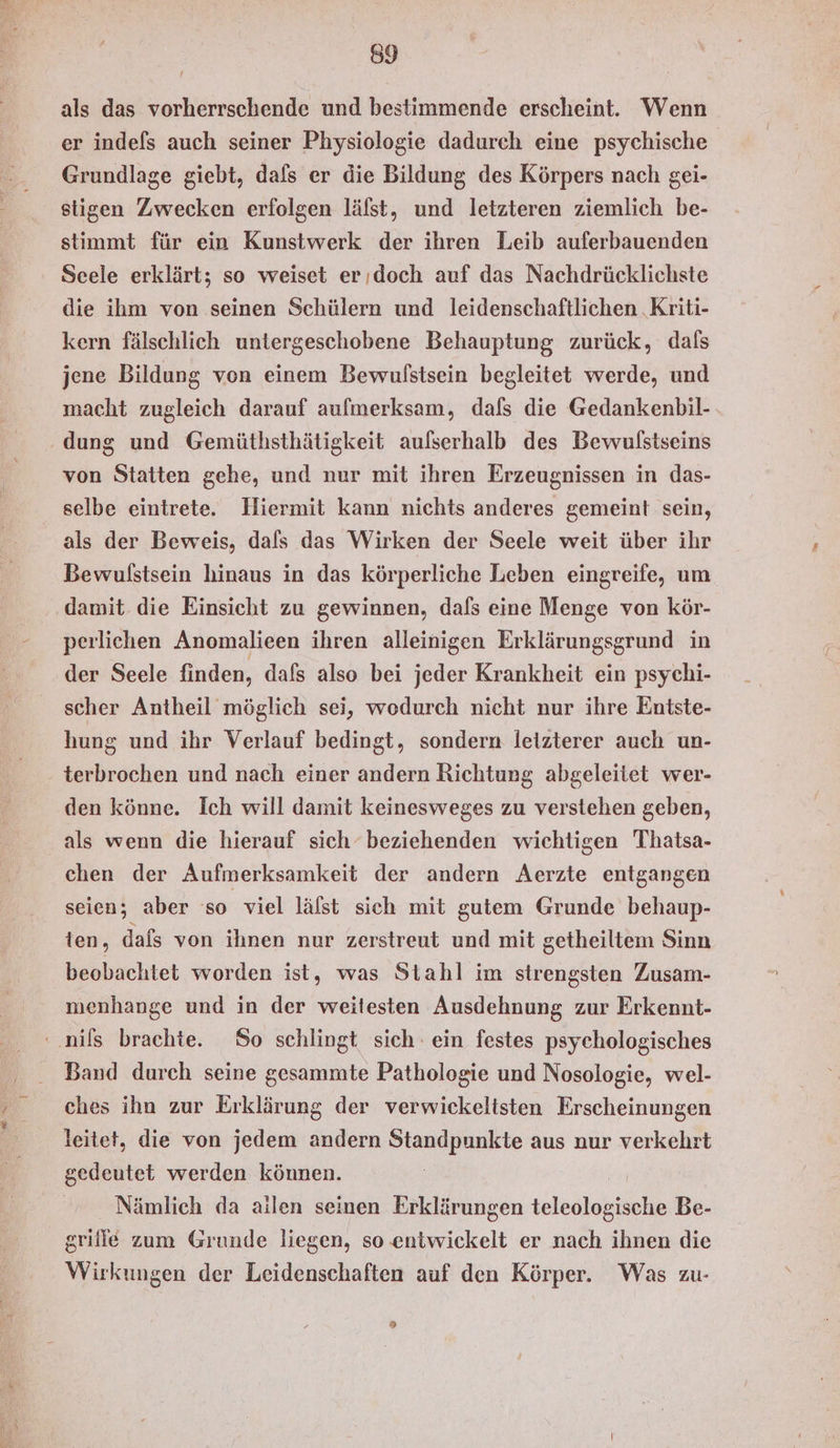 a 0 Zune als das vorherrschende und bestimmende erscheint. Wenn er indefs auch seiner Physiologie dadurch eine psychische Grundlage giebt, dafs er die Bildung des Körpers nach gei- stigen Zwecken erfolgen läfst, und letzteren ziemlich be- stimmt für ein Kunstwerk der ihren Leib auferbauenden Scele erklärt; so weiset erıdoch auf das Nachdrücklichste die ihm von seinen Schülern und leidenschaftlichen .Kriti- kern fälschlich untergeschobene Behauptung zurück, dals jene Bildung von einem Bewufstsein begleitet werde, und macht zugleich darauf aufmerksam, dafs die Gedankenbil- dung und Gemüthsthätigkeit aulserhalb des Bewulstseins von Statten gehe, und nur mit ihren Erzeugnissen in das- selbe eintrete. Hiermit kann nichts anderes gemeint sein, als der Beweis, dafs das Wirken der Seele weit über ihr Bewulstsein hinaus in das körperliche Leben eingreife, um damit. die Einsicht zu gewinnen, dafs eine Menge von kör- perlichen Anomalieen ihren alleinigen Erklärungsgrund in der Seele finden, dafs also bei jeder Krankheit ein psychi- scher Antheil möglich sei, wodurch nicht nur ihre Entste- hung und ihr Verlauf bedingt, sondern letzterer auch un- den könne. Ich will damit keinesweges zu verstehen geben, als wenn die hierauf sich‘ beziehenden wichtigen Thatsa- chen der Aufmerksamkeit der andern Aerzte entgangen seien; aber so viel läfst sich mit gutem Grunde behaup- ten, dafs von ihnen nur zerstreut und mit getheiltem Sinn beobachtet worden ist, was Stahl im strengsten Zusam- menhange und in der weitesten Ausdehnung zur Erkennt- Band durch seine gesammte Pathologie und Nosologie, wel- ches ihn zur Erklärung der verwickeltsten Erscheinungen leitet, die von jedem andern Standpunkte aus nur verkehrt gedeutet werden können. | Nämlich da ailen seinen Erklärungen teleologische Be- grifie zum Grunde liegen, so entwickelt er nach ihnen die Wirkungen der Leidenschaften auf den Körper. Was zu- ®