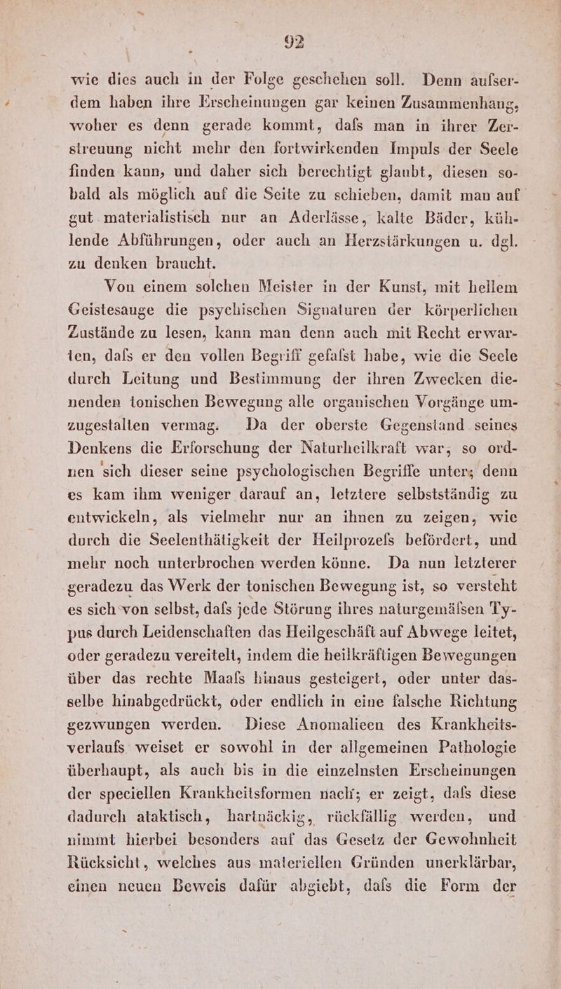 » wie dies auch in der Folge geschehen soll. Denn aufser- dem haben ihre Erscheinungen gar keinen Zusammenhang, woher es denn gerade kommt, dafs man in ihrer Zer- streuung nicht mehr den fortwirkenden Impuls der Seele finden kann, und daher sich berechtigt glaubt, diesen so- bald als möglich auf die Seite zu schieben, damit man auf gut materialistisch nur an Aderlässe, kalte Bäder, küh- lende Abführungen, oder auch an Herzsiärkungen u. dgl. zu denken braucht. Von einem solchen Meister in der Kunst, mit hellem Geistesauge die psychischen Signaturen der körperlichen Zustände zu lesen, kann man denn auch mit Recht erwar- ten, dals er den vollen Begriff gefalst habe, wie die Seele durch Leitung und Bestimmung der ihren Zwecken die- nenden tonischen Bewegung alle organischen Vorgänge um- zugestallen vermag. Da der oberste Gegenstand seines Denkens die Erforschung der Naturheilkraft war, so ord- nen sich dieser seine psychologischen Begriffe unter; denn es kam ihm weniger darauf an, letztere selbstständig zu entwickeln, als vielmehr nur an ihnen zu zeigen, wie durch die Seelenthätigkeit der Heilprozels befördert, und mehr noch unterbrochen werden könne. Da nun letzterer geradezu das Werk der tonischen Bewegung ist, so versteht es sich ‘von selbst, dafs jede Störung ihres naturgemälsen Ty- pus durch Leidenschaften das Heilgeschäft auf Abwege leitet, oder geradezu vereitelt, indem die heilkräftigen Bewegungen über das rechte Maals hinaus gesteigert, oder unter das- selbe hinabgedrückt, oder endlich in eine falsche Richtung gezwungen werden. Diese Anomalieen des Krankheits- verlaufs weiset er sowohl in der allgemeinen Pathologie überhaupt, als auch bis in die einzelnsten Erscheinungen der speciellen Krankheitsformen nach; er zeigt, dals diese dadurch ataktisch, hartnäckig, rückfällig werden, und nimmt hierbei besonders auf das Gesetz der Gewohnheit Rücksicht, welches aus materiellen Gründen unerklärbar, einen neuen Beweis dafür abgiebt, dals die Form der