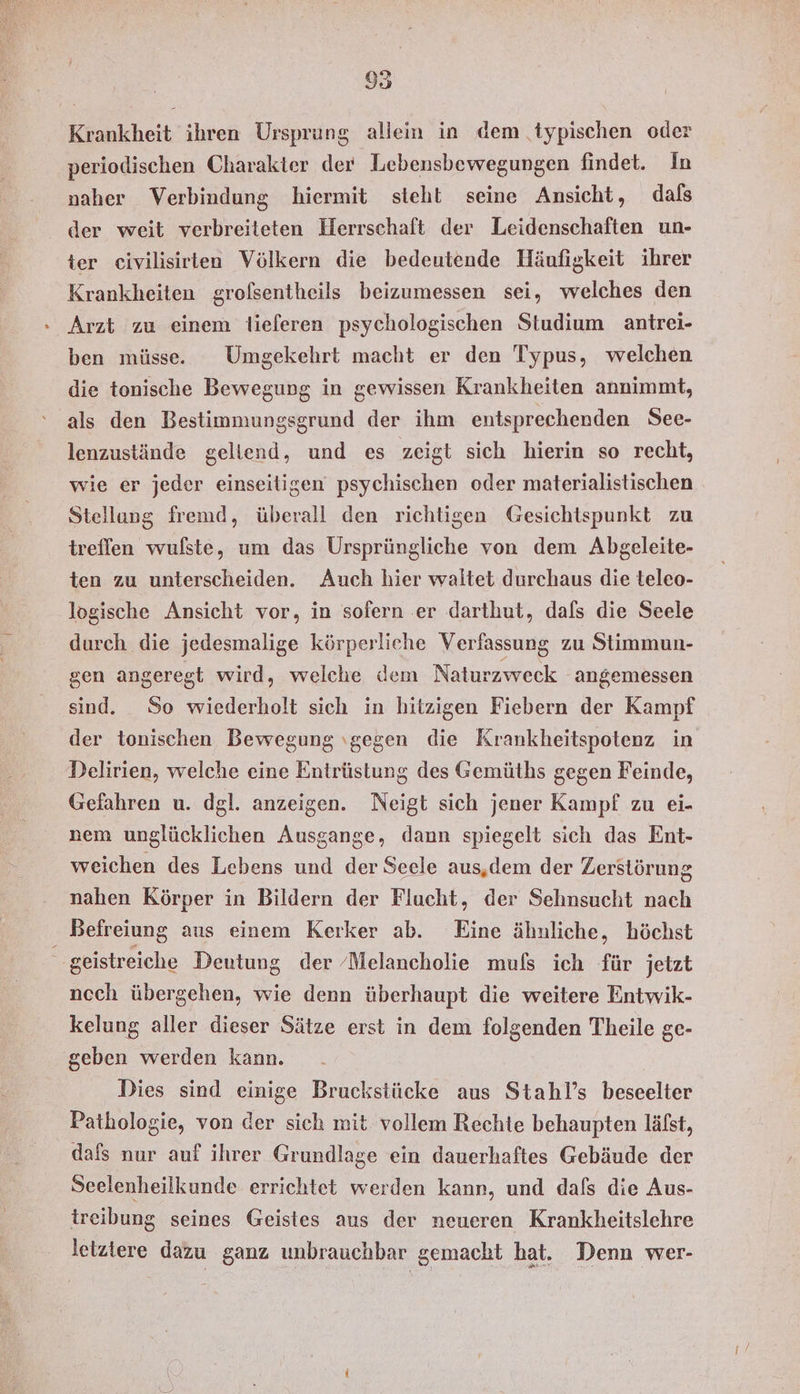 95 Krankheit ihren Ursprung allein in dem typischen oder periodischen Charakter der Lebensbewegungen findet. In naher Verbindung hiermit steht seine Ansicht, dafs der weit verbreiteten Herrschaft der Leidenschaften un- ter civilisirten Völkern die bedeutende Häufigkeit ihrer Krankheiten grolsentheils beizumessen sei, welches den ben müsse. Umgekehrt macht er den Typus, welchen die tonische Bewegung in gewissen Krankheiten annimmt, als den Bestimmungsgrund der ihm entsprechenden See- lenzustände geltend, und es zeigt sich hierin so recht, wie er jeder einseitigen psychischen oder materialistischen Stellang fremd, überall den richtigen Gesichtspunkt zu treffen wulßste, um das Ursprüngliche von dem Absgeleite- ten zu unterscheiden. Auch hier waltet durchaus die teleo- logische Ansicht vor, in sofern er darthut, dafs die Seele durch die jedesmalige körperliche Verfassung zu Stimmun- gen angeregt wird, welche dem Naturzweck angemessen sind. So wiederholt sich in hitzigen Fiebern der Kampf der tonischen Bewegung ıgegen die Krankheitspotenz in Delirien, welche eine Entrüstung des Gemüths gegen Feinde, Gefahren u. dgl. anzeigen. Neigt sich jener Kampf zu ei- nem unglücklichen Ausgange, dann spiegelt sich das Ent- weichen des Lebens und der Seele aus,dem der Zerstörung nahen Körper in Bildern der Flucht, der Sehnsucht nach geistreiche Deutung der /Melancholie mufs ich für jetzt nech übergehen, wie denn überhaupt die weitere Entwik- kelung aller dieser Sätze erst in dem folgenden Theile ge- geben werden kann. Dies sind einige Bruckstücke aus Stahl’s beseelter Pathologie, von der sich mit vollem Rechte behaupten läfst, dafs nur auf ihrer Grundlage ein dauerhaftes Gebäude der Seelenheilkunde errichtet werden kann, und dafs die Aus- treibung seines Geistes aus der neueren Krankheitslehre letziere dazu ganz unbrauchbar gemacht hat. Denn wer-