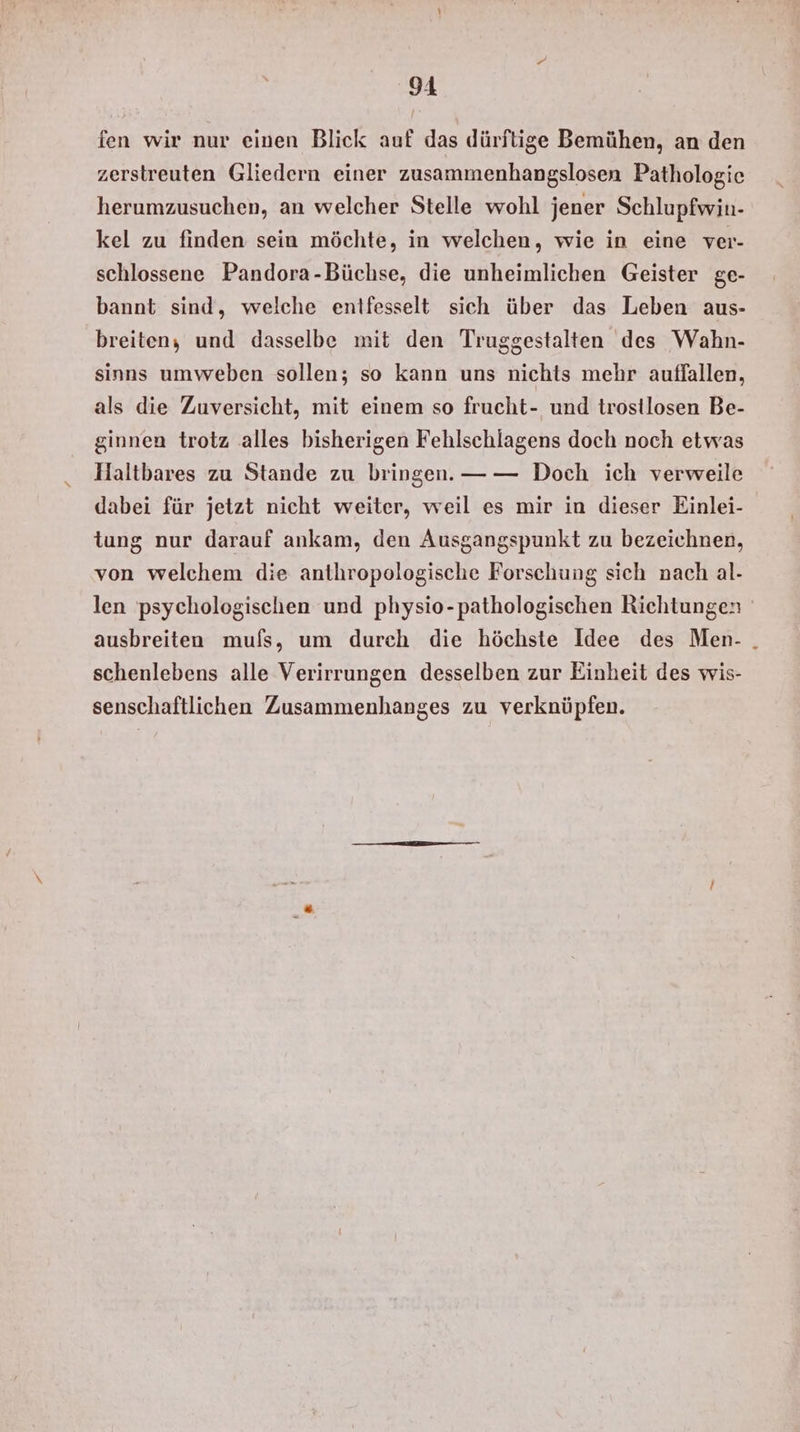 fen wir nur einen Blick auf das dürftige Bemühen, an den zerstreuten Gliedern einer zusammenhangslosen Pathologie herumzusuchen, an welcher Stelle wohl jener Schlupfwin- kel zu finden sein möchte, in welchen, wie in eine ver- schlossene Pandora-Büchse, die unheimlichen Geister ge- bannt sind, welche entfesselt sich über das Leben aus- breiten, und dasselbe mit den Truggestalten des Wahn- sinns umweben sollen; so kann uns nichts mehr auffallen, als die Zuversicht, mit einem so frucht- und trostlosen Be- ginnen trotz alles bisherigen Fehlschlagens doch noch etwas Haltbares zu Stande zu bringen. —— Doch ich verweile dabei für jetzt nicht weiter, weil es mir in dieser Einlei- tung nur darauf ankam, den Ausgangspunkt zu bezeichnen, von welchem die anthropologische Forschung sich nach al- len psychologischen und physio-pathologischen Richtungen ausbreiten muls, um durch die höchste Idee des Men- . schenlebens alle Verirrungen desselben zur Einheit des wis- senschaftlichen Zusammenhanges zu verknüpfen.