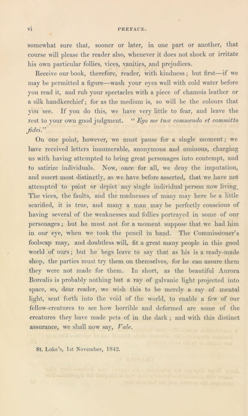 Y1 PREPACK. somewhat sure that, sooner or later, in one part or another, that course will })lease the reader also, whenever it does not shock or irritate his own particular follies, vices, vanities, and prejudices. Receive our book, therefore, reader, wdth kindness ; but first—if we may be permitted a figure—w'ash your eyes w'ell with cold water before you read it, and rub your spectacles with a piece of chamois leather or a silk handkerchief; for as the medium is, so will be the colours that you see. If you do this, w'e have ver}' little to fear, and leave the rest to your ow'n good judgment. “ Effo me tuce commendo et committo Jidei” On one point, however, w'e must pause for a single moment; w'e have received letters innumerable, anonymous and ominous, charging us with having attempted to bring great personages into contempt, and to satirize individuals. Now^, once for all, w'e deny the imputation, and assert most distinctly, as we have before asserted, that we have not attempted to paint or depict any single individual person now' livings The vices, the faults, and the madnesses of many may here be a little scarified, it is true, and many a man may be perfectly conscious of having several of the weaknesses and follies })ortrayed in some of onr personages; but he must not for a moment suppose that we had him in our eye, when w’e took the pencil in hand. The Commissioner’s foolscap may, and doubtless w'ill, fit a great many people in this good world of ours; but he begs leave to say that as his is a ready-made shop, the parties must try them on themselves, for he can assure them they were not made for them. In short, as the beautiful Aurora Borealis is probably nothing but a ray of galvanic light projected into space, so, dear reader, we Avish this to be merely a ray of mental light, sent forth into the void of the Avorld, to enable a feAV of our fellow-cre.atures to see how horrible and deformed are some of the creatures they have made pets of in the dark ; and Avith this distinct assurance, Ave shall now say. Vale. St. Luke’s, 1st November, 1842.