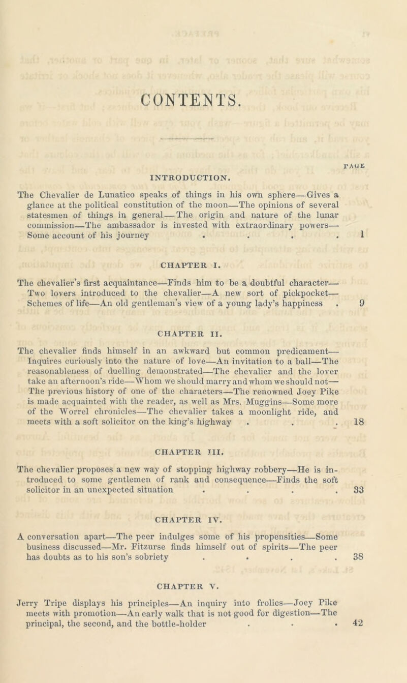 CONTENTS. INTRODUCTION. The Chevalier de Lunatico speaks of things in his o\vn sphere—Gives a glance at the political constitution of the moon—The opinions of several statesmen of things in general—The origin and nature of the lunar commission—The ambassador is invested with extraordinary powers— Some account of his journey . . . . CHAPTER I. The chevalier’s first acquaintance—Finds him to be a doubtful character— Two lovers introduced to the chevalier—A new sort of pickpocket— Schemes of life—An old gentleman’s view of a young lady’s happiness CHAPTER II. The chevalier finds himself in an awkward but common predicament— Inquires curiously into the nature of love—An invitation to a ball—The reasonableness of duelling demonstrated—The chevalier and the lover take an afternoon’s ride—Whom we should marry and whom we should not— The previous history of one of the characters—The renowned Joey Pike is made acquainted with the reader, as well as Mrs. Muggins—Some more of the Worrel chronicles—The chevalier takes a moonlight ride, and meets with a soft solicitor on the king’s highway CHAPTER III. The chevalier proposes a new way of stopping highway robbery—He is in- troduced to some gentlemen of rank and consequence—Finds the soft solicitor in an unexpected situation . . . . CHAPTER IV. A conversation apart—The peer indulges some of his propensities—Some business discussed—Mr. Fitzurse finds himself out of spirits—The peer has doubts as to his son’s sobriety .... CHAPTER V. Jerry Tripe displays his principles—An inquiry into frolics—Joey Pike meets with promotion—An early walk that is not good for digestion—The principal, the second, and the bottle-holder rxoE 1 9 18 33 38 42