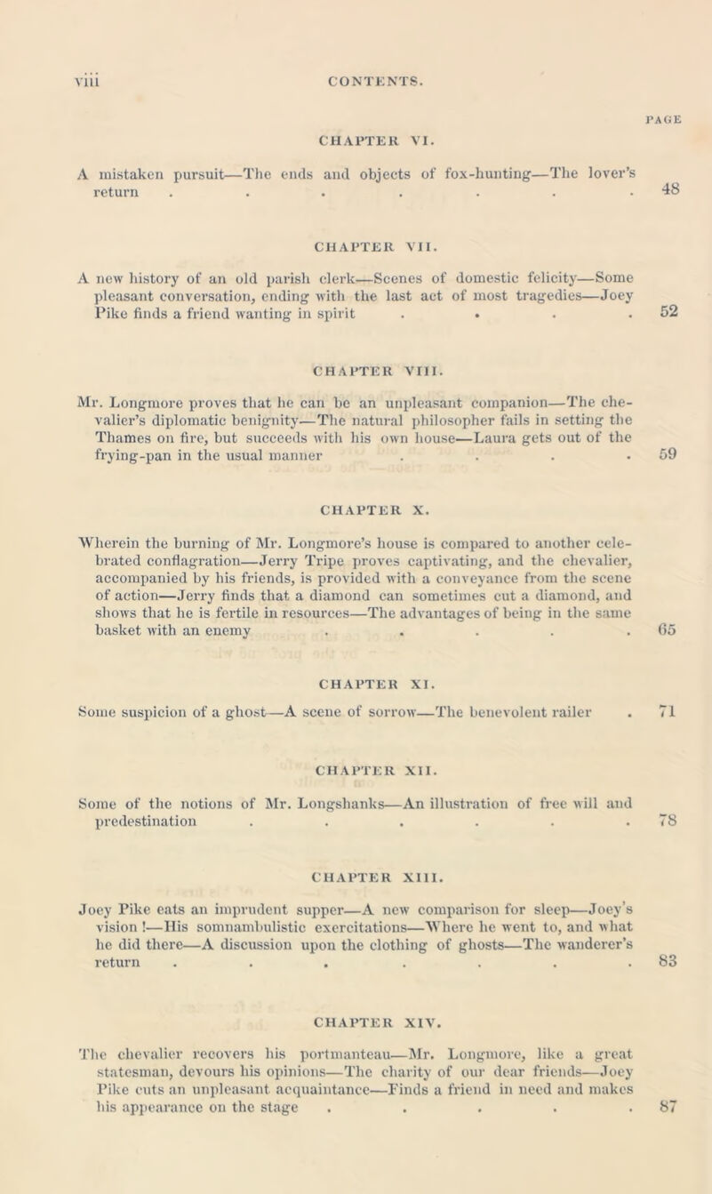 CHAPTER VI. A mistaken pursuit—The ends and objects of fox-hunting—The lover’s return ....... CHAPTER VII. A new history of an old parish clerk—Scenes of domestic felicity—Some pleasant conversatioji, ending with the last act of most tragedies—Joey Pike finds a friend wanting in spirit . . . . CHAPTER VIII. Mr. Longmore proves that he can be an unpleasant companion—The che- valier’s diplomatic benignity—The natural philosopher fails in setting the Thames on fire, but succeeds with his own house—Laura gets out of the frying-pan in the usual manner . . . • CHAPTER X. Wherein the burning of Mr. Longmore’s house is compared to another cele- brated conflagration—Jerry Tripe proves captivating, and the chevalier, accompanied by his friends, is provided with a conveyance from the scene of action—Jerry finds that a diamond can sometimes cut a diamond, and shows that he is fertile in resources—The advantages of being in the same basket with an enemy ..... CHAPTER XI. Some suspicion of a gho.st—A scene of sorrow—The benevolent railer CHAPTER XII. Some of the notions of Mr. Longshanks—An illustration of free will and predestination ...... CHAPTER XIII. Joey Pike eats an imprudent supper—A new comparison for sleei)—Joey’s vision !—His somnambulistic exercitations—Where he went to, and what he did there—A discussion upon the clothing of ghosts—The wanderer’s return ... . . . . CHAPTER XIV. Tlic chevalier recovers his portmanteau—Mr. Longmore, like a great statesman, devours his opinions—The charity of our dear friends—Joey Pike cuts an unpleasant acquaintance—Finds a friend in need and makes his appearance on the stage . . . . .