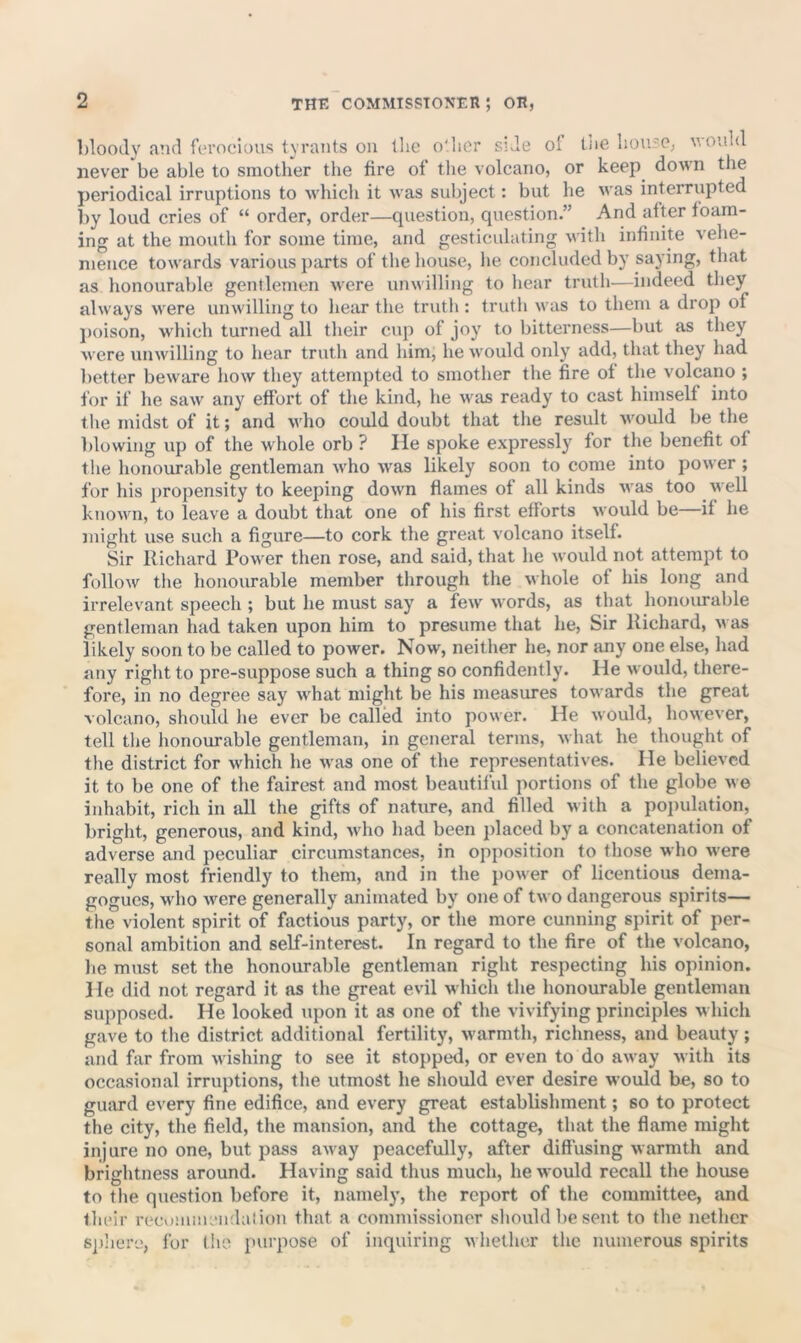 bloody a’ld ferocious tyrants on tlic o'lior side ol tfie lioujc, would never be able to smother the fire of the volcano, or keep down the periodical irruptions to which it was subject: but he was interrupted by loud cries of “ order, order—question, question.” And after foam- ing at the mouth for some time, and gesticulating with infinite vehe- mence towards various parts of tlie house, he concluded by saying, that as honourable gentlemen were unwilling to hear truth^—indeed they always were unwilling to hear the truth : truth was to them a drop of j)oison, which turned all their cup of joy to bitterness—but as they were unwilling to hear truth and him, he would only add, that they had l)etter beware how they attempted to smother the fire of the volcano ; for if he saw any effort of the kind, he wsis ready to cast himself into tlie midst of it; and who could doubt that the result would be the blowing up of the whole orb ? He spoke expressly for the benefit of the honourable gentleman who was likely soon to come into power ; for his propensity to keeping down flames of all kinds was too well known, to leave a doubt that one of his first efforts would be—if he might use such a figure—to cork the great volcano itself. Sir Richard Power then rose, and said, that he would not attempt to follow the honourable member through the whole of liis long and irrelevant speech ; but he must say a few words, as that honoiu-able gentleman had taken upon him to presume that he. Sir Richard, v as likely soon to be called to power. Now, neither he, nor any one else, had any right to pre-suppose such a thing so confidently. He would, there- fore, in no degree say what might be his measures towards the great volcano, should he ever be called into power. He would, however, tell the honourable gentleman, in general terms, what he thought of the district for which he was one of the representatives. He believed it to be one of the fairest and most beautiful portions of the globe we inhabit, rich in all the gifts of nature, and filled with a poi)ulation, bright, generous, and kind, who had been placed by a concatenation of adverse and peculiar circumstances, in opposition to those who were really most friendly to them, and in the j)Ower of licentious dema- gogues, who were generally animated by one of two dangerous spirits— the violent spirit of factious party, or the more cunning spirit of per- sonal ambition and self-interest. In regard to the fire of the volcano, lie must set the honourable gentleman right respecting his opinion. 1 le did not regard it as the great evil which the honourable gentleman supposed. He looked upon it as one of the vivifying principles which gave to the district additional fertility, warmth, richness, and beauty ; and far from wishing to see it stopped, or even to do away with its occasional irruptions, the utmost he should ever desire would be, so to guard every fine edifice, and every great establishment; so to protect the city, the field, the mansion, and the cottage, that the flame might injure no one, but pass away peacefully, after diffusing warmth and brightness around. Having said thus much, he would recall the house to tlie question before it, namely, the report of the committee, and their recommeiidaliun that a commissioner should be sent to the nether sphere, for (ho purpose of inquiring whether the numerous spirits