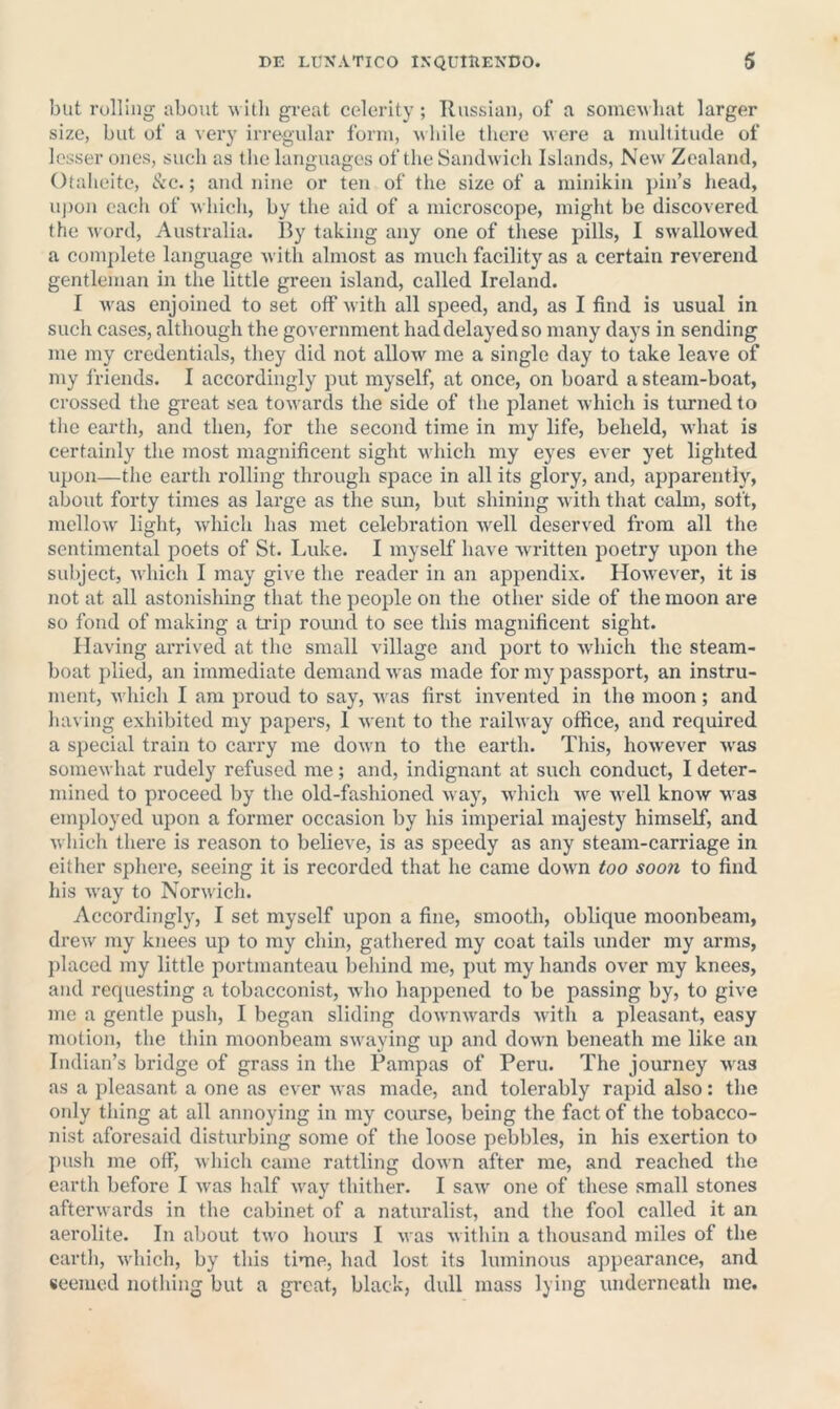 but rolling about willi great celerity ; Russian, of a somcM liat larger size, but of a very irregular form, ^\llile there were a multitude of lesser ones, such as the languages of the Sandwich Islands, New' Zealand, Otalieite, c^'C.; and nine or ten of the size of a minikin pin’s head, uj)on each of w Inch, by tlie aid of a microscope, might be discovered the word, Australia. By taking any one of tliese pills, I swallowed a complete language with almost as much facility as a certain reverend gentleman in tlie little green island, called Ireland. I w'as enjoined to set off with all speed, and, as I find is usual in such cases, although the government had delayed so many days in sending me my credentials, they did not allow me a single day to take leave of my friends. I accordingly put myself, at once, on board a steam-boat, crossed the great sea tow'ards the side of the planet which is turned to the eartli, and then, for the second time in my life, beheld, what is certainly the most magnificent sight which my eyes ever yet lighted upon—the earth rolling through space in all its glory, and, apparently, about forty times as large as the sim, but shining with that calm, soft, mellow' light, which has met celebration w'ell deserved from all the sentimental poets of St. Luke. I myself have written poetry upon the subject, which I may give the reader in an appendix. How'ever, it is not at all astonishing that the people on the other side of the moon are so fond of making a tidp roimd to see this magnificent sight. Having arrived at the small village and port to which the steam- boat plied, an immediate demand was made for my passport, an instru- ment, w'hich I am proud to say, was first invented in the moon; and having exhibited my papers, 1 went to the railway office, and required a special train to carry me down to the earth. This, however w'as somewhat rudely refused me; and, indignant at such conduct, I deter- mined to proceed by the old-fashioned way, which w'e well know was employed upon a former occasion by his imperial majesty himself, and whicli there is reason to believe, is as speedy as any steam-carriage in either sphere, seeing it is recorded that he came down too soon to find his w'ay to Norw ich. Accordingly, I set myself upon a fine, smooth, oblique moonbeam, drew my knees up to my chin, gathered my coat tails under my arms, })laced my little portmanteau belund me, j)ut my hands over my knees, and requesting a tobacconist, who happened to be passing by, to give me a gentle push, I began sliding downwards wdth a pleasant, easy motion, the thin moonbeam sw aying up and dow'n beneath me like an Indian’s bridge of grass in the Pampas of Peru. The journey w'as as a pleasant a one as ever was made, and tolerably rapid also: the only thing at all annoying in my course, being the fact of the tobacco- nist aforesaid disturbing some of the loose pebbles, in his exertion to push me off, wliich came rattling down after me, and reached the earth before I was half w'ay thither. I saw' one of these small stones afterwards in the cabinet of a naturalist, and the fool called it an aerolite. In about two liours I was within a thousand miles of the eartli, w'hich, by this time, had lost its luminous appearance, and seemed notliing but a great, black, dull mass lying underneath me.