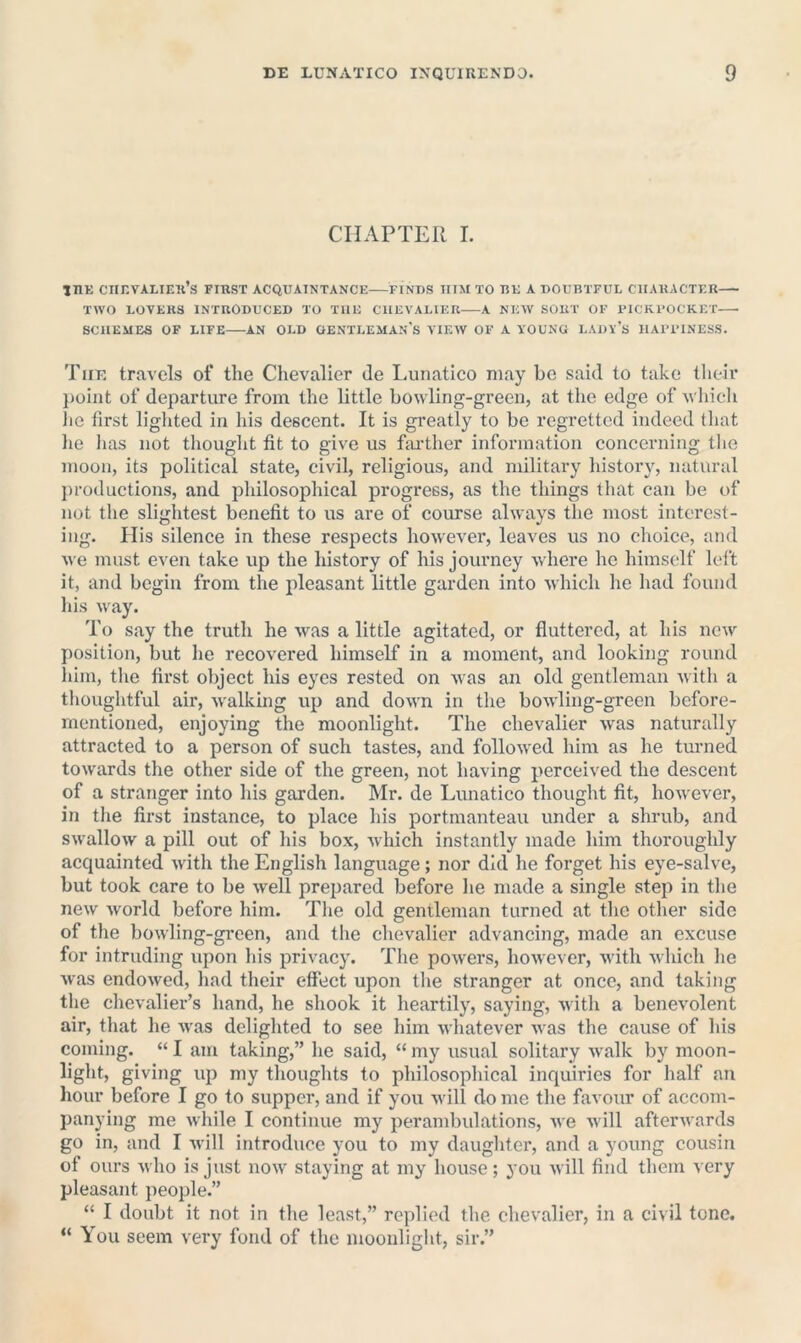 CHAPTER I. inK CIinVALIEll’S FIRST ACQUAINTANCE FINDS HIM TO BE A DOUBTFUL CHARACTER TWO LOVERS INTRODUCED TO THE CHEVALIER A NEW SORT OF PICKUOCKET SCHEMES OF LIFE AN OLD OENTLEMAN's VIEW OF A YOUNG LADY’s HAPl'INESS. Tiie travels of the Chevalier de Lunatico may be said to take their })oint of departure from the little bowling-green, at the edge of which lie first lighted in his descent. It is greatly to be regretted indeed tliat he has not thought fit to give us fiu’ther information concerning tlie moon, its political state, civil, religious, and militai’y history, natural productions, and philosophical progress, as the things that can be of not the slightest benefit to us are of course always the most interest- ing. His silence in these respects however, leaves us no choice, and we must even take up the history of his journey where he himself left it, and begin from the pleasant little garden into which he had found his way. To say the truth he was a little agitated, or fluttered, at his new position, but he recovered himself in a moment, and looking round him, tlie first object his eyes rested on was an old gentleman with a thoughtful air, walkmg up and down in the bowling-green before- mentioned, enjoying the moonlight. The chevalier was naturally attracted to a person of such tastes, and followed him as he turned towards the other side of the green, not having perceived the descent of a stranger into his garden. Mr. de Lunatico thought fit, however, in tlie first instance, to place his portmanteau under a shrub, and swallow a pill out of his box, which instantly made him thoroughly acquainted with the English language; nor did he forget his eye-salve, but took care to be well prejjared before he made a single step in the new world before him. The old gentleman turned at the other side of the bowling-green, and the chevalier advancing, made an excuse for intruding upon Ids privacy. The powers, however, with which he was endowed, liad their effect upon tlie stranger at once, and taking the chevalier’s hand, he shook it heartily, saying, with a benevolent air, that he was delighted to see him whatever was the cause of his coming. “ I am taking,” he said, “ my usual solitary walk by moon- light, giving up my thoughts to philosophical inquiries for half an hour before I go to supper, and if you will do me the favour of accom- panying me while I continue my perambulations, we will afterwards go in, and I will introduce you to my daughter, and a young cousin of ours who is just now staying at my house; you will find them very pleasant people.” “ I doubt it not in the least,” replied the chevalier, in a civil tone. “ You seem very fond of the moonlight, sir.”