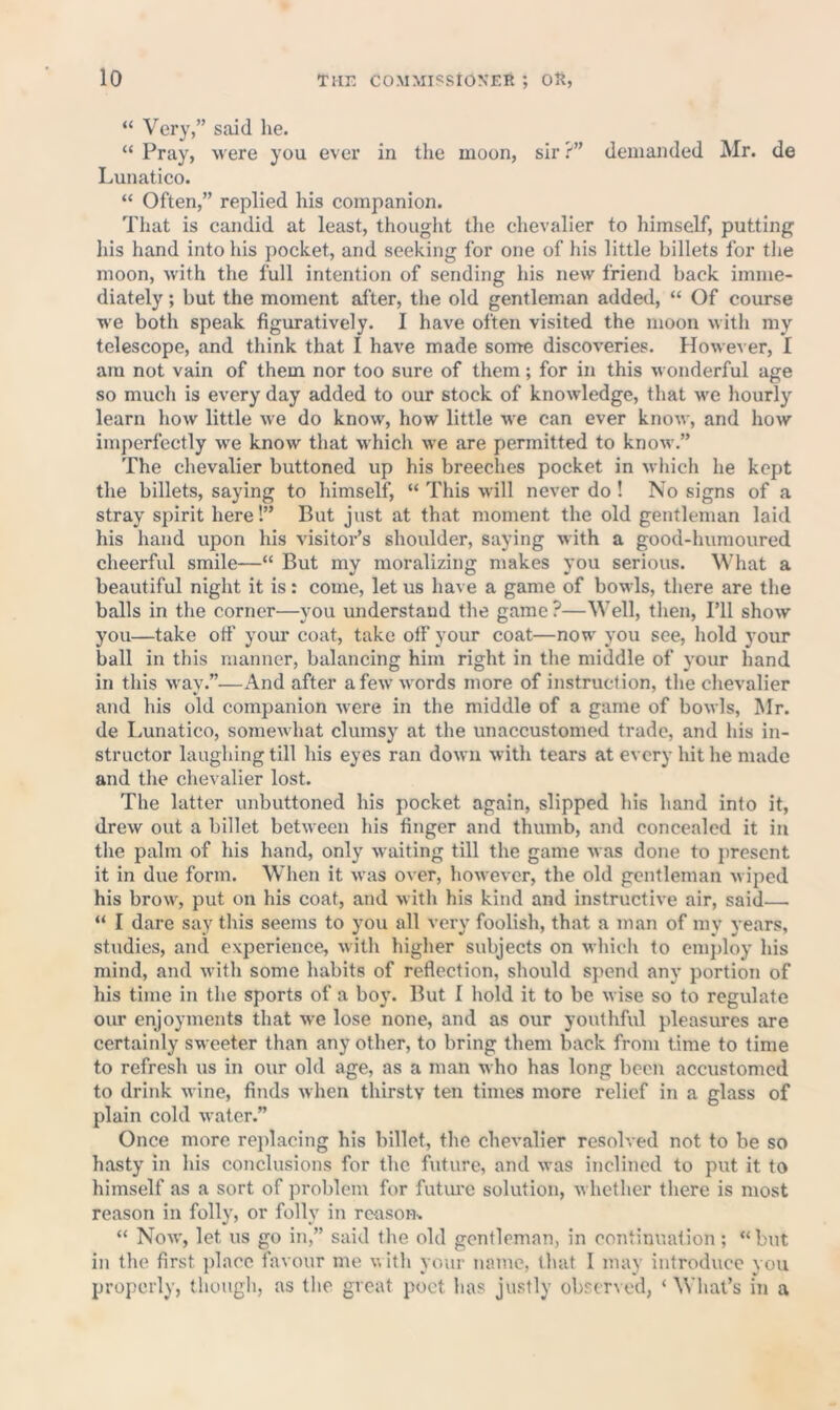 “ Very,” said lie. “ Pray, were you ever in the moon, sir ?” demanded Mr. de Lunatico. “ Often,” replied his companion. That is candid at least, thought the chevalier to himself, putting his hand into his pocket, and seeking for one of his little billets for the moon, with the full intention of sending his new friend back imme- diately ; but the moment after, the old gentleman added, “ Of course we both speak figuratively. I have often visited the moon with my telescope, and think that I have made some discoveries. However, I am not vain of them nor too sure of them; for in this wonderful age so much is every day added to our stock of knowledge, that we hourly learn how little we do know, how little we can ever know, and how imperfectly we know that which we are permitted to know.” The chevalier buttoned up his breeches pocket in which he kept the billets, saying to himself, “ This will never do ! No signs of a stray spirit here!” But just at that moment the old gentleman laid his hand upon his visitor’s shoulder, saying with a good-humoured cheerful smile—“ But my moralizing makes you serious. What a beautiful night it is: come, let us have a game of bowls, there are the balls in the corner—you understand the game ?—Well, then, I’ll show you—take off your coat, take off your coat—now you see, hold your ball in this manner, balancing him right in the middle of v'our hand in this way.”—And after a few words more of instruction, the chevalier and his old companion were in the middle of a game of bowls, Mr. de Lunatico, somewhat clumsy at the unaccustomed trade, and his in- structor laughing till his eyes ran down with tears at every hit he made and the chevalier lost. The latter unbuttoned his pocket again, slipped his hand info it, drew out a billet between his finger and thumb, and concealed it in the palm of his hand, only waiting till the game was done to jirescnt it in due form. When it was over, however, the old gentleman wiped his brow, put on his coat, and with his kind and instructive air, said— “ I dare say this seems to you all very foolish, that a man of my years, studies, and experience, with higher subjects on which to cnijdoy his mind, and with some habits of reflection, should spend any portion of his time in the sports of a bo}*. But I hold it to be wise so to regulate our enjoyments that we lose none, and as our youthful pleasures are certainly sweeter than any other, to bring them back from time to time to refresh us in our old age, as a man who has long been accustomed to drink wine, finds when thirsty ten times more relief in a glass of plain cold water.” Once more reidacing his billet, the chevalier resolved not to be so hasty in his conclusions for the future, and was inclined to put it to himself as a sort of problem for futimc solution, whether there is most reason in folly, or folly in reason-. “ Now, let us go in,” said the old gentleman, in continuation; “but in the first place favour me v, ith your name, that I may introduce you properly, though, as the great poet has justly obscr\ed, ‘What’s iii a