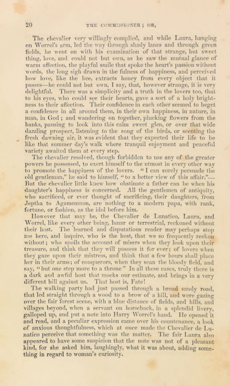 The chevalier verj' Avilliiigly complied, and while Laura, hanging on Worrcl’s arm, led th.e way tiirough shady lanes and through green fields, he Avent on with his examination of that strange, but SAvect thing, love, and could not but oavu, as he saAv the mutual glance of Avnrm affection, the playful smile that spoke the heart’s passion Avithout Avords, tlie long sigh draAvn in the fulness of happiness, and ])erceiAcd huAv love, like the bee, extracts honey from every object that it ])asses—he could not but oAvn, I say, that, hoAvever strange, it is very delightful. Tliere Avas a simplicity and a truth in the lovers too, that to his eyes, avIio could see their hearts, gave a sort of a holy bright- ness to their affection. Tlieir confidence in each other seemed to beget a confidence in all around them, in their oavu happiness, in natime, in man, in (lod ; and Avandering on together, jducking floAvers from the banks, pausing to look into this calm SAA cet glen, or over that wide dazzling prospect, listening to the song of the birds, or scenting the fresh cUiAA-ning air, it Avas evident that they expected their life to be like that summer day’s Avalk Avhere tranquil enjoyment and peaceful variety aAvaited them at every step. The chevalier resolved, though forbidden to use any of the greater poAvers he possessed, to exert himself to the utmost in eAery other way to promote tlie hap])iuess of the loA'crs. “ I can surely persuade the old gentleman,” he said to himself, “to a better vicAv of this aflair.”— Lilt the ehevalier little kneAV hoAv obstinate a father can be Avhen his daughter’s happiness is concerned. All the gentlemen of antiquity, Avho sacrificed, or ever thought of sacrificing, their daughters, from Jeptha to Agamemnon, are nothing to a modern papa, Avith rank, fortune, or fashion, as the idol before him. IIoAvever that may be, the Chevalier de Imnatico, Laura, and Worrel, like every otlier being, lunar or terrestrial, reckoned Avithout their host. The learned and disputatious reader may jierhaps stoj) me here, and inquire, Avho is the host, that Ave so frequimtlv reckon Avithout; Avho spoils the account of misers Avhen they look iijion tlieir treasure, and think that they Avill possess it for ever; of lovers Avhen they gaze iqion their mistress, and think that a fcAv hours shall jdace her in tlieir arms; of conquerors, Avhen they scan the bloody field, and say, “but one step more to a throne” In all these eases, truly there is a dark and aAvfiil host that mocks our estimate, and brings in a very dilferent bill against us. That host is. Fate! d'lie Avalking party had just passed through a broad sandy road, that led straight through a Avood to a broAV of a hill, and Avere gazing over the fair forest scene, Avith a blue distance of fields, and hills, and villages beyond, Avhen a servant on horseback, in a splendid liA-ery, galloped up, and jnit a note info Harry Worrefs hand. He opened it and read, and a peculiar expression came over his countenance, a look of anxious thoughtfulness, Avhich at once made the Chevalier de Lu- iiatico perceiA’c that something Avas the matter. The fair Laura also appeared to have some suspicion that the note Avas not of a jdeasant kind, for she asked him, laughingly, Avhat it Avas about, adding some- thing in regard to Avomau’s curiosity.