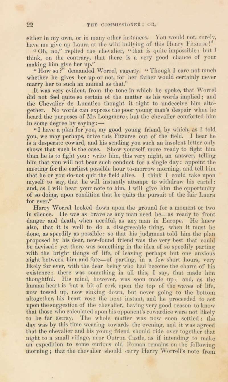 eitlier in iny OAvn, or in niiinv oilier iiiJitniiees. ^ on would not, surely, have me give up I^iura at the wild hullying of tliis lienry l it/urse!” “Oh, no,” replied the chevalier, “(hat is (pute impossible; hut I think, on the contrary, that there is a very good chance of your making him give her uj).” “ How so ?” demanded Worrel, eagerly. “ Though I care not much whether he gives her up or not, for her father would certainly ne\er marry her to such an animal as that.” It was very evident, from the tone in which he spoke, that Worrel did not feel quite so certain of the matter as his words implied; and the Chevalier de Lunatico thought it right to undeceive him alto- gether. No words can express the poor young man’s despair when he lieard the purposes of Mr. Longmore; but the chevalier comforted him in some degree by saying:— “ I have a plan for you, my good young friend, by w hich, as I told you, w^e may perhaps, drive this Fitzurse out of the field. I hear he is a desperate cow'ard, and his sending you such an insolent letter only shows that such is the ease. Show yourself more ready to fight him than he is to fight you: write, him, this very night, an answer, telling him that you wdll not bear such conduct for a single day: appoint the meeting for the earliest possible hour to-morrow morning, and tell him that he or you do-not quit the field alive. I think I could take upon myself to say, that he wdll instantly atteinpt to withdraw^ his cartel: and, as I will bear your note to him, I wdll give him the opportimity of so doing, upon condition that he quits the pursuit of the fair Laura for ever.” Harry Worrel looked down upon the ground for a moment or two in silence. He was as brave as any man need be—as ready to front danger and death, w hen needful, as any man in li^urope. He knew also, that it is w'oll to do a disagreeable thing, when it must be done, as speedily as possible: so that his judgment told him the plan ])roposed by his dear, new-found friend was the very best that could i)e devised: yet there was something in tlie idea of so speedily parting witli the bright things of life, of leaving perhaps but one anxious niglit betw'ecu him ami fate—of parting, in a few short hours, very likely for ever, with the dear being who had become tlie charm of his existence: there was something in all this, I say, that made him thoughtful. His mind, however, was soon made up; and, as the human heart is but a bit of cork upon the top of the waves of life, now tossed iq), now' sinking down, but never going to the bottom altogetlier, his lieart rose (lie next instant, and he proceeded to act iqion the svxggestion of the chevalier, having very good reason to know that those w lio calculated upon Ids opponent’s cow ardice were not likely to be far astray. The w liole matter was now soon settled: the day was by this time wearing towards the evening, and it was agreed that the chevalier axid Ids young friend should ride over together that niglit to a small village, near Outrun Castle, as if intending to mako an expedition to some curious old Koinan remains on the following morning; that the chevalier should carry Harry ^Vorrel^s note from