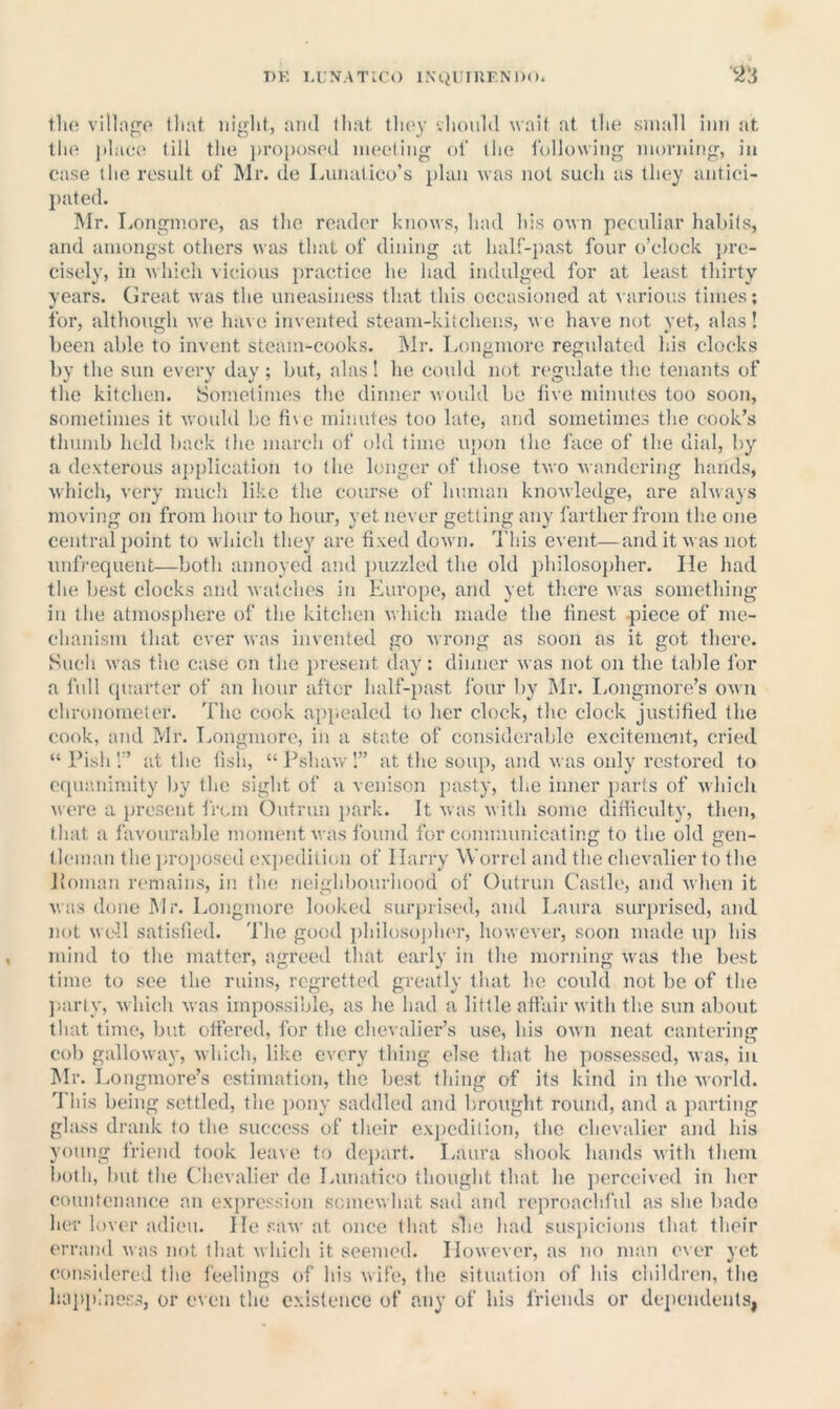 I)K I.L'NATICO INtjUrRKNlX). '■Z'i the villiigo that night, ami that tlioy iliould wait at the small inn at lh(' place till the j)ro})osed meeting ol' the following morning, in case the result of Mr. de Lunatico’s plan was not such as they antici- l>ated. Mr. Longmoro, as the reader knows, had his own peculiar habits, and amongst others was that of dining at half-past four o’clock j)rc- cisely, in Avhich vicious practice he had indulged for at least thirty years. Great was the uneasiness that this occasioned at various times; for, although Me have invented steam-kitchens, mo have not yet, alas! been able to invent steam-cooks. Mr. Longmore regxdated his clocks by the sun every day ; but, alas 1 he could not regulate the tenants of the kitchen. Sometimes the dinner Moidd be five minutes too soon, sometimes it m'ouIiI be five minutes too late, and sometimes the cook’s thumb held back the march of old time u{)on the face of the dial, by a dexterous aj)plication to the longer of those tvo Mandering hands, which, very much like the course of human knoMledge, are ahvays moving on from hour to hour, yet never getting any farther from the one central ])oint to M'hich they are fixed doM'n. d'his event—and it M as not unfrecpient—both annoyed and ])uzzled the old philosoj)her. He liad the best clocks and Matches in Europe, and yet there Mas something in the atmosphere of the kitclien M'hich made the finest -piece of me- chanism that ever M'as invented go Mrong as soon as it got there. Such M'as the case on the ])resent day: dinner M as not on the talde for a full (prarter of an hour after half-})ast four by IMr. I.ongmore’s om u chronometer. The cook aivp.ealed to her clock, the clock justified the cook, and Mr. Tjongmore, in a state of considerable excitemcnit, cried “ Pish!” at the tish, “Pshaw!” at the soup, and Mas only restored to erpianimity by the sight of a venison pasty, the inner jjarts of M'hich M ere a present from Outrun park. It Mas M'ith some diffieulty, then, that a favourable moment v. as found for communicating to the old gen- tleman the i)ro})osed cx])edition of Ilax’ry Worrel and the chevalier to the lioman remains, in the neighbourhood of Outrun Castle, and Mhen it Mas done Mr. Longmore looked surprised, and Laura surin-ised, and not M cll satisfied. The good philoso]jher, hoMCver, soon made uj) his mind to the matter, agreed that early in the morning M as the best time to see the ruins, regretted greatly that he could not be of the ])arty, M'hich M'as impossible, as he had a little affair M'ith the sun about that time, but offered, for the chevalier’s use, his om'U neat cantering cob galloM'ay, M'hich, like every thing else that he ])ossessed, Mas, in Mr. Longmore’s estimation, the best thing of its kind in the Morld. T his being settled, the i)ony saddled and brought round, and a parting glass drank to the success of their exjxedilion, the chevalier and his young friend took leave to depart. Laura shook hands M'ith them both, but the Chevalier de Lunatico thought that he jxerceived in licr countenance an exjvression somcMhat saxl and reproachful as she bade her lover adieu. He saM' at once that slie had suspicions that their errand M as not that m Inch it seemed. IIoMCvcr, as no man ev er vet consitlered the feelings of his Mife, the situation of his children, the liaj)piness, or even the existence of any of his friends or dependents,