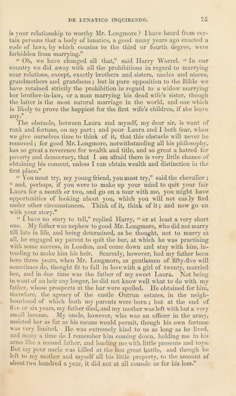 is your relationship to worthy Mr. Longmore ? I have heard from cer- tain persons that a body of lunatics, a good many years ago enacted a code of laws, by which cousins to the third or fourth degree, were forbidden from marrying.” “ Oh, we ha\ e changed all that,” said Harry Worrel. “ In our country we did away with all the prohibitions in regard to marrying near relations, except, exactly brothers and sisters, uncles and nieces, grandmothers and grandsons ; but in pure opposition to the Bible v e have retained strictly the prohibition in regard to a widow marrying her brother-in-law, or a man marrying his dead wife’s sister, though the latter is the most natural marriage in the world, and one which is likely to prove the happiest for the first wife’s children, if she leave any.” The obstacle, between Laura and myself, my dear sir, is want of rank and fortune, on my jiart; and poor Laura and I both fear, v hen we give ourselves time to think of it, that this obstacle will never be removed; for good Mr. Longmore, notwithstanding all his philosophy, has so great a reverence for wealth and title, and so great a hatred for po\ erty and democracy, that I am afraid there is very little chance of obtaining his consent, imless I can obtain wealth and distinction in the first })lace.” “ You must try, my young friend, you must try,” said the chevalier ; “ and, perhaps, if you were to make up your mind to quit your fair Laura for a month or two, and go on a tour with me, you might have opportunities of looking about you, which you will not easily find under other circumstances. Think of it, think of it; and now go on with your story.” “ I have no story to tell,” replied Harry, “ or at least a very short one. My father was nephew to good Mr. Longmore, who did not marry till late in life, and being determined, as he thought, not to marry at all, lie engaged my parent to quit the bar, at which he was practising witli some success, in London, and come down and stay with him, in- tending to make him his heir. Scarcely, however, had my father been here three years, when Mr. Longmore, as gentlemen of fifty-five will sometimes do, thought fit to fall in love with a girl of twenty, married her, and in due time was the father of my sweet Laiua. Not being in want of an heir any longer, he did not know well what to do with my father, whose prospects at the bar were spoiled. He obtained for him, therefore, the agency of the castle Outrun estates, in the neigh- bourhood of which both my parents were born ; but at the end of five or six years, my father died, and my mother was left with but a very small income. My uncle, however, who was an officer in the army, assisted her as far as his means would permit, though his own fortune was very limited. lie Avas extremely kind to us as long as he lived, and many a time do I remember him coming down, holding me in his arms like a second father, and loading ineAvith little lu’esents and toys. But my poor uncle was killed at the last great battle, and though he left to my mother and myself all his little property, to the amount of about tu o hundred a year, it did not at all console us for his loss.”