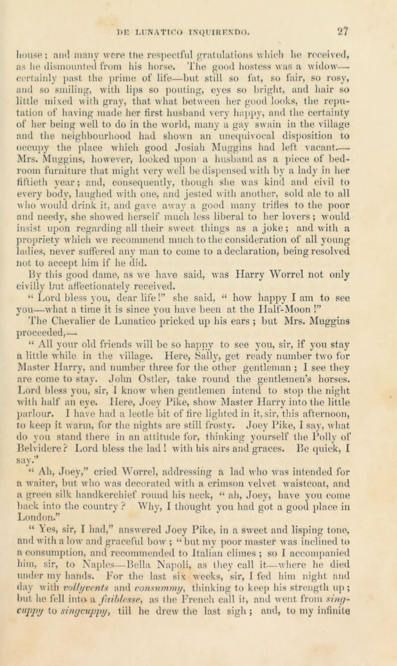 house; niul nmiiy were tlie respectful gratuliitious which he received, as lie (lisinouuled from liis horse. The good liostcss was a widow— ci'rtaiiily past the jiriiue of life—but still so fat, so fair, so rosy, and so smiling, witli lips so pouting, eyes so bright, anti hair so little mixed with gray, that what between her good looks, the repu- tation of having made her first husband very haiijiy, and the certainty of her being well to do in the world, many a gay swain in the village and the neighbourhood had shown an unetpiivocal disposition to occupy the place which good Josiah Muggins had left vacant— Mrs. Muggins, however, looked upon a husband as a jiiece of bed- room furniture that might very well be dispensed with by a lady in Iier liftietli year; and, consequentl}', though slie was kind and civil to every body, laughed with one, and jested with another, sold ale to all M ho would drink it, and gave away a good many trifles to the poor and needy, she sliowed herself much less liberal to her lovers ; would insist upon regarding all their sweet things as a joke; and with a propriety which we recommend much to the consideration of all young ladies, never suffered any man to come to a declaration, being resolved not to accept him if he did. By this good dame, as we have said, Avas Harry Worrel not only civilly but affectionately received. “ Lord bless you, dear life!” she said, “ hoAv happy I am to see you—Avhat a time it is since you have been at the Ilalf-Moon !” The Chevalier de Lunatico pricked uj) his ears ; but Mrs. Muggins proceeded,— “ All your old friends Avill be so happy to see you, sir, if you stay a little Avhile in the village. Here, Sally, get ready number tAvo for Master Harry, and number three for the other gentleman ; 1 see they are come to stay. John Ostler, take ro\md the gentlemen’s horses. Lord bless you, sir, I knoAv Avhen gentlemen intend to stop the niglit Avitli half an eye. Here, Joey Pike, sIioav Master Llarry into the little parlour. 1 have had a leotle bit of fire lighted in it, sir, this afternoon, to keep it Avarm, for the nights are still frosty. Joey Pike, I say, Avhat do you stand there in an attitude for, thinking yourself the Polly of Belvidere? Lord bless the lad ! Avith his airs and graces. Be quick, I say.” “ Ah, Joey,” cried Worrel, addressing a lad Avho Avas intended for a Avaiter, but who Avas decorated Avith a crimson velvet Avaistcout, and a green silk handkerchief round his nock, “ ah, .Joey, have you come back into the country ? Why, I thought you had got a good place in London.” “ Ites, sir, I had,” ansAA cred Joey Pike, in a SAveet and lisping tone, and Avith a Ioav and graceful boAV ; “ but my poor master Avas inclined to a consumption, and recommended to Italian climes ; so I accompanied liim, sir, to Naples—Bella Napoli, as tlicy call it—Avhere he died under my hands. For the last six Aveeks, sii', I fed him night and day Avith vol/i/vrnfs and coiisttmmi/, thinking to keep his strength up; but he fell into a faihlrssr, as the French call it, and AAcnt from situf- citppi/ to shujcuppi/i till he drcAV the last sigh ; and, to my infinite