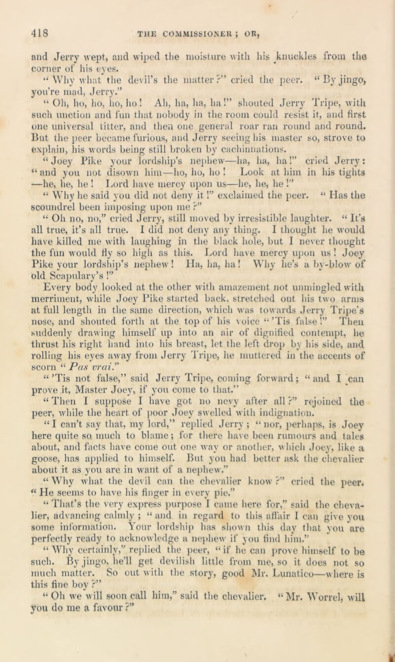 and Jerry wept, and wiped tlie moisture with liis knuckles from the corner of his eyes. “Why what the devil’s the matter?” cried the peer. “Cy jingo, you’re mad, Jerry.” “ Oh, lio, ho, ho, ho ! Ah, ha, ha, ha!” sliouted Jerry Tripe, with such unction and fun tliat nobody in the room could resist it, and first one universal titter, and then one general roar ran round and round. Ikit tlie i)eer became furious, and Jerry seeing liis master so, strove to exjdaii), his words being still broken by cachinnations. “Joey Pike your lordship’s nej)liew—ha, ha, ha!” cried Jerry: “ and you not disown him—lio, ho, ho ! Look at him in his tights —he, he, he ! Lord have mercy upon us—he, he, he !” “ Wliy he said you did not deny it 1” exclaimed the peer. “ Has the scoundrel been imposing uj)on me ?” “ Oh no, no,” cried Jerry, still moved by irresistible laughter. “ It's all true, it’s all true. I did not deny any thing. I thought lie would have killed me with laughing in the black hole, but I never thought the fun would Hy so high as this. Lord have mercy u})on us ! Joey Pike your lordshii)’s nephew ! Ha, ha, ha ! Why he’s a bv-blow of old Scapulary’s !” Every body looked at the other with amazement not unmingled with merriment, w hile Joey Pike started back, stretched out his two arms at full length in the same direction, which was towards Jerry Tripe's nose, and shouted forth at the top of his \ oice “ ’Tis false!” Then suddenly drawing himself up into an air of dignified contempt, he thrust his right hand into his breast, let the left drop by his side, and rolling his eyes away from Jerry Tripe, he muttered in the accents of scorn “ Pas vixii. “’Tis not false,” said Jerry Tripe, coming forward; “and I ^can prove it, Master Joey, if you come to that.” “ Then I sui)pose I have got no nevy after all ?” rejoined the peer, wdiile the heart of poor Joey swelled with indignation. “ I can’t say that, my lord,” replied Jerry ; “ nor, perhaps, is Joey here quite so much to blame; for there have been rumours and tales about, and facts have come out one way or another, w hich .Joey, like a goose, has apjtlied to himself. But you had better ask the chevalier about it as you are in want of a nephew.” “ Why what the devil can the chevalier know ?” cried the peer, “ He seems to have his finger in every pie.” “ 'I'hat’s the very express ])urpose I came here for,” said the cheva- lier, advancing calmly ; “ and in regard to this aftair 1 can give you some information. Your lordship has shown this day that you are perfectly ready to acknowledge a nei)hew if you find him.” “Why certainly,” re{)lied the peer, “if he can prove himself to be such. By jingo, he’ll get devilish little from me, so it does not so much matter. So out with the story, good Mr. Lunatico—where is this fine boy ?” “ Oh we w ill soon call him,” said the chevalier. “ Mr. Worrel, will you do me a favour ?”