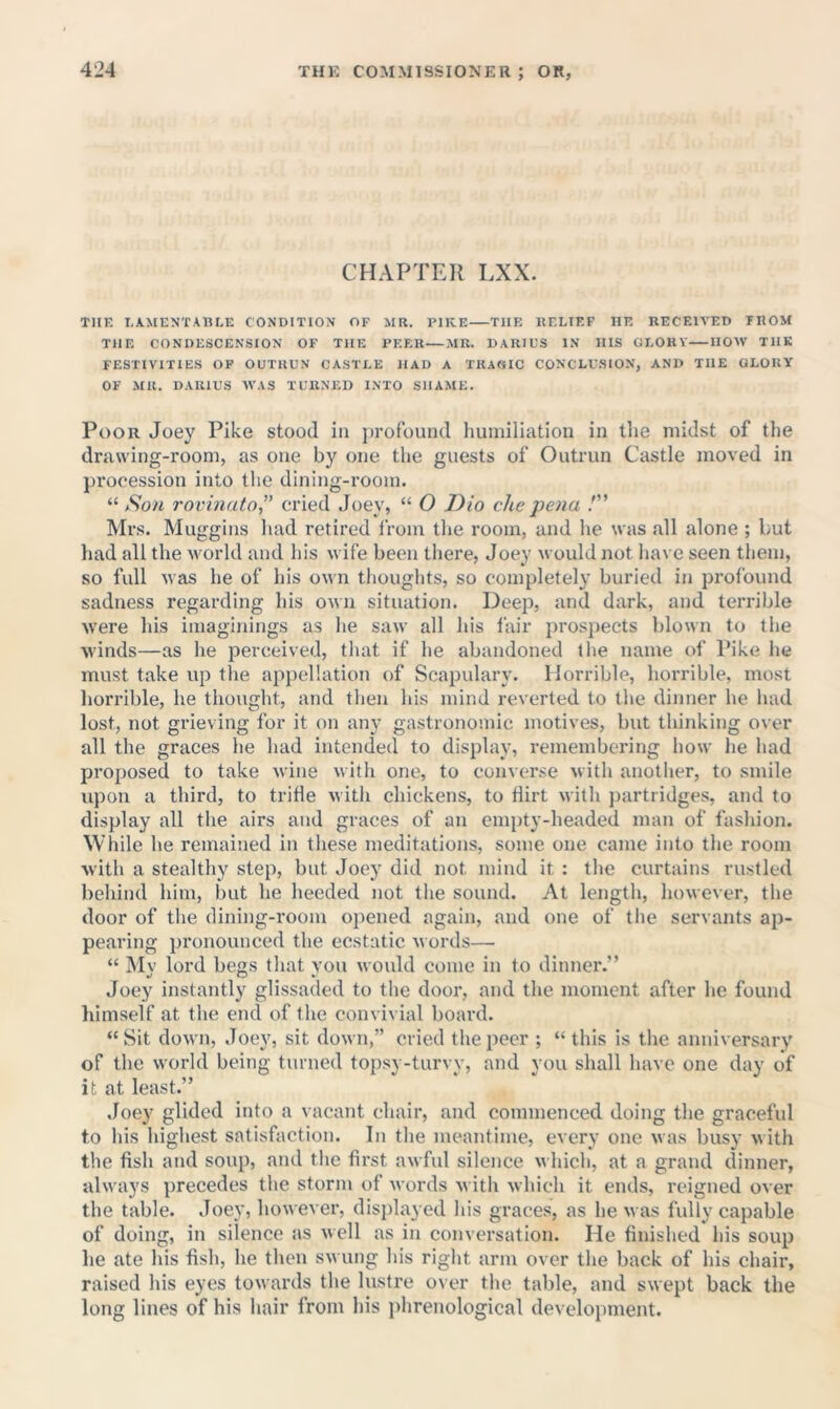 CHAPTER LXX. THE LAMENTABEE CONDITION OF MR. PIKE THE RELIEF HE RECEIVED FROM THE CONDESCENSION OF THE PF.F.R MR. DARIUS IN HIS GLORY HOW THK FESTIVITIES OP OUTRUN CASTLE HAD A TRAWIC CONCLUSION, AND THE GLORY OF MR. DARIUS AVAS TURNED INTO SHAME. Poor Joey Pike stood in profound liuiniliation in the midst of the drawing-room, as one by one the guests of Outrun Castle moved in procession into the dining-room. “ Sou rovinato,” cried Joey, “ O J)io che pena !” Mrs. Muggins had retired from tlie room, and he was all alone ; but had all the world and his wife been there, Joey would not have seen them, so full was he of his own thoughts, so completely buried in profound sadness regarding his own situation. Deep, and dark, and terrible were his imaginings as he saw all his fair prospects blown to the winds—as he perceived, that if he abandoned tlie name of Pike he must take up the appellation of Scapulary. Horrible, horrible, most horrible, he thought, and then his mind reverted to the dinner he had lost, not grieving for it on any gastronomic motives, but thinking over all the graces he had intended to display, remembering how he had proposed to take wine with one, to converse with another, to smile upon a third, to triHe with chickens, to flirt with partridge.s, and to display all the airs and graces of an empty-headed man of fashion. While he remained in these meditations, some one came into the room with a stealthy step, but Joey did not mind it : the curtains rustled behind him, but he heeded not the sound. At length, however, the door of the dining-room opened again, and one of the servants ap- pearing pronounced the ecstatic m ords— “ Mv lord begs that vou would come in to dinner.” Joey instantly glissaded to the door, and the moment after he found himself at the encl of the convivial board. “Sit down, Joey, sit down,” cried the peer ; “this is the anniversary of the world being turned topsy-turvy, and you shall have one day of it at least.” Joey glided into a vacant chair, and commenced doing the graceful to his highest satisfaction. In the meantime, every one was busy with the fish and soup, and tlie first awful silence which, at a grand dinner, always precedes the storm of words with which it ends, reigned over the table. Joey, however, displayed his graces, as he was fully capable of doing, in silence as well as in conversation. He finished his soup he ate his fish, he then swung his right arm over the back of his chair, raised his eyes towards the lustre over the table, and swept back the long lines of his hair from his phrenological develojiment.