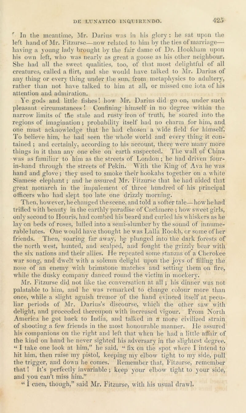 In the incantiino, Mr. Darius was in liis jj^lory : lie sat ujion the left liandot’Mr. Fitzursc—now related to him liy the ties ofmarriage— liaving a young lady brought Iiy the lair dame of Dr. Ilookham ni)On Ids own left, wlio was nearly as great a goose as his otlier neighbour. She had all the sweet qualities, too, of that most delightful of all creatures, called a flirt, and she Avould have talked to Mr. Darius of any thing or every thing under the sun, from metajihysics to adultery, rather than not have talked to him at all, or missed one iota of his attention and admiration. Ye gods and little fishes! how Mr. Darius did goon, under such pleasant circumstances ! Confining himself in no degree within the narrow limits of tfie stale and rusty iron of truth, he soared into the regions of imagination ; jirobability itself had no charm for him, and one must acknowledge that he had chosen a wide field for himself. To believe him, he had seen the whole world and every thing it con- tained ; and certainly, according to his account, there w'ere many more things in it than any one else on earth suspected. The wall of China was as familiar to him as the streets of London ; he had driven four- in-hand through the streets of Pekin. M’ith the King of Ava he was hand and glove; they used to smoke their hookahs together on a w hite Siamese elephant; and he assured Mr. Pitzurse that he had aided that great monarch in the inqialement of three hundred of his principal officers w ho had slept too late one drizzly morning. Then, however, he changed the scene, and told a softer tale—how he had trifled with beauty in the earthly paradise of Cachmere ; how sweet girls, only second to Ilouris, had combed his beard and curled his w hiskers as he lay on beds of roses, lulled into a semi-slumber liy the sound of innume- rable lutes. One w ould have thought he was Lalla Kookh, or some of her friends. Then, soaring far awaj^, he plunged into the dark forests of the north west, hunted, and scalped, and fought the grizzly bear with the six nations and their allies. He repeated some stanzas of a Cherokee war song, and dwelt with a solemn delight upon the joys of filling the nose of an enemy with brimstone matches and setting them on fire, wdiile the dusky conqiany danced round the victim in mockery. Mr. Fitzurse did not like the conversation at all ; his dinner was not palatable to him, and ho was remarked to change colour more than once, w'hile a slight aguish tremor of the hand evinced itself at pecu- liar periods of Mr. Darius’s discourse, which the other saw^ with delight, and proceeded thereupon with increased vigour. From North America he got back to India, and talked in a more civilized strain of shooting a few' friends in the most honourable manner. I hi assured his companions on the right and left that when he had a little affair of the kind on hand he never sighted his adversary in the slightest degree. “ I take one look at him,” he said, “ fix on the spot w here I intend to hit him, then raise my pistol, keeping my elbow' tight to my side, jmll the trigger, and down he comes. Remember that, F'itzurse, remember that! it’s perfectly invariable; keep your elbow' tight to your side, and you can’t miss him.” “ I caen, though,” said Mr. F'itzurse, with his usual drawl.