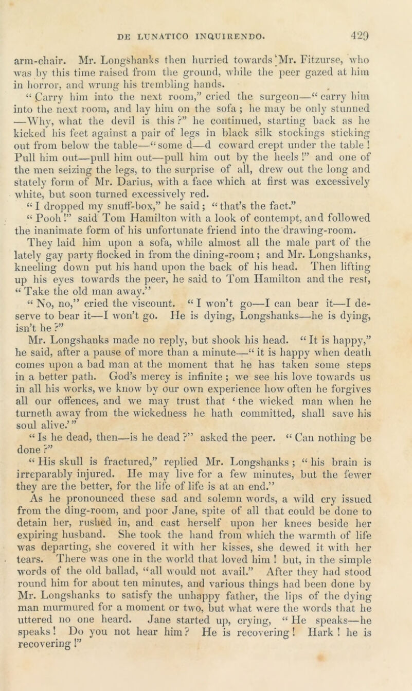 arni-clmir. Mr. Longslianks then hurried towards‘Mr. Fitzurse, who was hy tliis time raised from the ground, while the peer gazed at liiin in liorror, and wrung his trembling hands. “ Cm-ry him into the next room,” cried the surgeon—‘‘ carry him into the next room, and lay him on the sofa ; he may be only stunned —Why, Avhat the devil is this ?” he continued, starting back as he kicked his feet against a pair of legs in black silk stockings sticking out from below the table—“some d—d coward crept under the table ! Pull him out—pull him out—pull him out by the heels !” and one of the men seizing the legs, to the surprise of all, drew out the long and stately form of Mr. Darius, with a face which at first was excessively white, but soon turned excessively red. “ I dropped my snuff-box,” he said ; “ that’s the fact.” “ Pooh!” said Tom Hamilton with a look of contempt, and followed the inanimate form of his unfortunate friend into the drawing-room. They laid him upon a sofa, while almost all the male part of the lately gay party flocked in from the dining-room ; and ]\lr. Longshanks, kneeling down put his hand upon the back of his head. Then lifting up his eyes towards the peer, he said to Tom Hamilton and the rest, “ Take the old man away.” “ No, no,” cried the viscount. “ I won’t go—I can bear it—I de- serve to bear it—I won’t go. He is dying. Longshanks—he is dying, isn’t he ?” Mr. Longshanks made no reply, but shook his head. “ It is happy,” he said, after a pause of more than a minute—“ it is happy when death comes upon a bad man at the moment that he has taken some steps in a better path. God’s mercy is infinite; Ave see his love towards us in all his works, we know by our own experience how often he forgives all our offences, and we may trust that ‘ the wicked man Avhen he turneth away from the Avickedness he hath committed, shall save his soul alive.’” “ Is he dead, then—is he dead ?” asked the peer. “ Can nothing be done ?” “ His skull is fractured,” replied Mr. Longshanks; “his brain is irreparably injured. He may live for a few minutes, but the fcAver they are the better, for the life of life is at an end.” As he pronounced these sad and solemn Avords, a Avild cry issued from the ding-room, and poor Jane, spite of all that could be done to detain her, rushed in, and cast herself upon her knees beside her expiring husband. She took the hand from Avhich the Avarmth of life Avas departing, she covered it Avith her kisses, she dcAved it Avith her tears. There Avas one in the Avorld that loved him ! but, in the simple Avords of the old ballad, “all Avould not avail.” After they had stood round him for about ten minutes, and various things had been done by Mr. Longshanks to satisfy the unhappy father, the lips of the dying man murmured for a moment or tAvo, but Avhat Avere the Avords that he uttered no one heard. Jane started up, crying, “ He speaks—he speaks! Do you not hear him ? He is recovering! Hark ! he is recovering!”