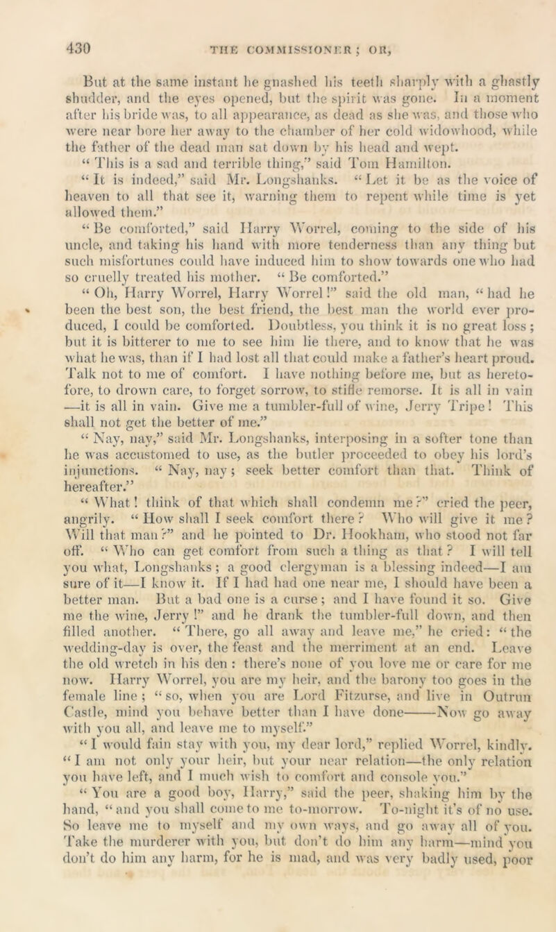 But at tlie same instant lie gnashed his teeth sliarply M'ith a gliastly shudder, and the eyes opened, but the sjiiiit was gone. In a moment after his bride was, to all appearance, as dead as she was, and those who were near bore her away to the cluunber of her cold widowhood, while the father of the dead man sat down by his head and wept. “ This is a sad and terrible thing,’’ said Tom Hamilton. “ It is indeed,” said Mr. Longslianks. “ Let it be as the voice of heaven to all that see it, warning them to repent while time is yet allowed them.” ‘‘Be comforted,” said Harry M'orrel, coming to the side of his uncle, and taking his hand with more tenderness than any thing but such misfortunes could have induced him to show towards one who had so cruelly treated his mother. “ Be comforted.” “ Oh, Harry Worrel, Harry Yvorrel!” said the old man, “ had he been the best son, the best friend, the best man the world ever pro- duced, I could be comforted. Doubtless, you think it is no great loss; but it is bitterer to me to see him lie there, and to know that he was what he was, than if 1 had lost all that could make a father’s heart proud. Talk not to me of comiort. I have nothing before me, but as hereto- fore, to drown care, to forget sorrow, to stiHe remorse. It is all in vain —it is all in vain. Give me a tumbler-full of v ine, Jerry Tripe ! This shall not get the better of me.” “ Nay, nay,” said Mr. Longshanks, interposing in a softer tone than he was accustomed to use, as the butler proceeded to obey his lord’s injunctions. “ Nay, nay; seek better comfort than that. Think of hereafter.” “What! think of that which shall condemn me?” cried the ])eer, angrily. “ How shall I seek comfort there ? Who will give it me ? Will that man?” and he pointed to Ur. Hookham, who stood not far off. “ Who can get comfort from such a thing as that ? I will tell you what. Longshanks ; a good clergyman is a blessing indeed—I am sure of it—I know it. If I liad had one near me, I should have been a better man. But a bad one is a curse; and I have found it so. Give me the wine, Jerry !” and he drank the tumbler-full down, and then filled another. “ There, go all away and leave me,” he cried: “the Avedding-day is over, the feast and the merriment at an end. Leave the old wretch in his den : there’s none of you love me or care for me now. Harry Worrel, you are my heir, and the barony too goes in the female line ; “ so, when you are Lord Fitr.urse, and live in Outrun Castle, mind you behave better than I have done Now go away with you all, aud leave me to myself.” “ 1 would fain stay Avith you, my dear lord,” rejdied Worrel, kindly. “ I am not only your heir, but your near relation—the only relation you have left, and I much Avish to comfort and console vou.” “ You are a good boy, Harry,” said the peer, shaking him by the hand, “and you shall come to me to-morrow. To-night it’s of no use. So leave me to myself and my own Avays, and go aAvay all of you. Take the murderer Avith you, but don’t do him any harm—mind you don’t do him any harm, for he is mad, and Avas A ery badly used, poor