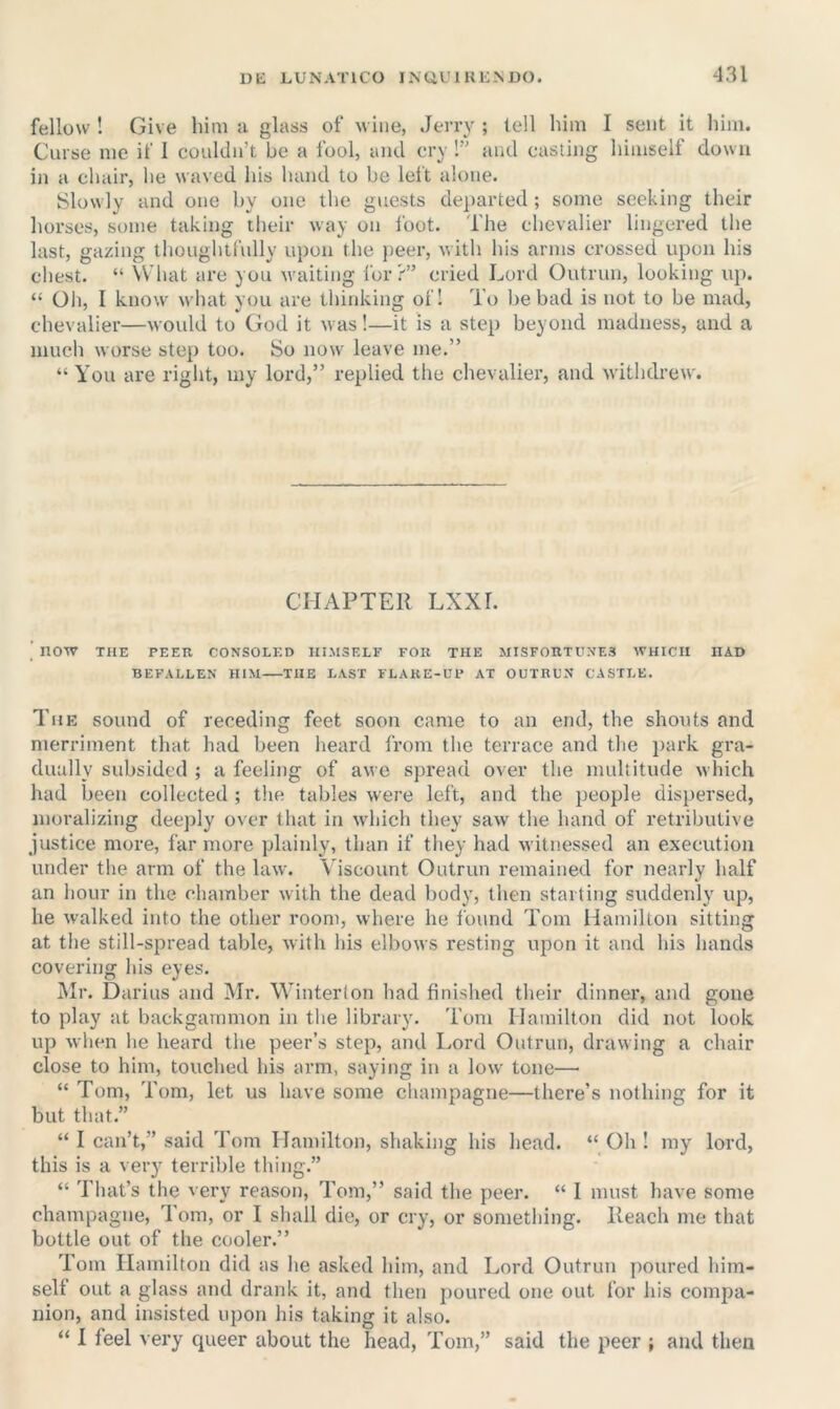 fellow ! Give him u glass of wine, Jeny ; tell him I sent it him. Curse me if 1 couldn’t be a fool, and cry !” and casting himself down in a chair, he waved his hand to be left alone. Slowly and one by one the guests departed ; some seeking their horses, some taking their way on foot. The chevalier lingered the last, gazing thoughtfully upon the peer, with his arms crossed upon his chest. “ What are you waiting I'or?” cried Lord Outrun, looking up. “ Oh, I know' what you are thiidting ofl To be bad is not to be mad, chevalier—would to God it was!—it is a step beyond madness, and a much worse step too. So now leave me.” “You are right, my lord,” replied the chevalier, and withdrew. CHAPTER LXXr. ’ now THE PEER CONSOLED HIMSELF FOR THE MISFORTUNES WHICH HAD BEFALLEN HIM THE LAST FLARE-UP AT OUTRUN CASTLE. The sound of receding feet soon came to an end, the shouts and merriment that had been heard from the terrace and the park gra- dually subsided ; a feeling of awe spread over the multitude which had been collected ; the tables were left, and the people dispersed, moralizing deejily over that in which they saw the hand of retributive justice more, far more plainly, than if they had witnessed an execution under the arm of the law. Viscount Outrun remained for nearly half an hour in the chamber with the dead body, then starting suddenly up, he walked into the other room, where he found Tom Hamilton sitting at the still-spread table, with his elbows resting upon it and his hands covering his eyes. Mr. Darius and Mr. Winterton had finished their dinner, and gone to play at backgammon in the library. Tom Hamilton did not look up wlien he heard the peer’s step, and Lord Outrun, drawing a chair close to him, touched his arm, saying in a low tone— “ Tom, Tom, let us have some champagne—there’s nothing for it but that.” “ I can’t,” said Tom Hamilton, shaking his head. “ Oh ! my lord, this is a very terrible thing.” “ That’s the very reason, Tom,” said the peer. “ I must have some champagne, 1 om, or I shall die, or cry, or something. Reach me that bottle out of the cooler.” Tom Hamilton did as he asked him, and Lord Outrun poured him- self out a glass and drank it, and then poured one out for his compa- nion, and insisted upon his taking it also. “ I feel very queer about the head, Tom,” said the peer ; and then