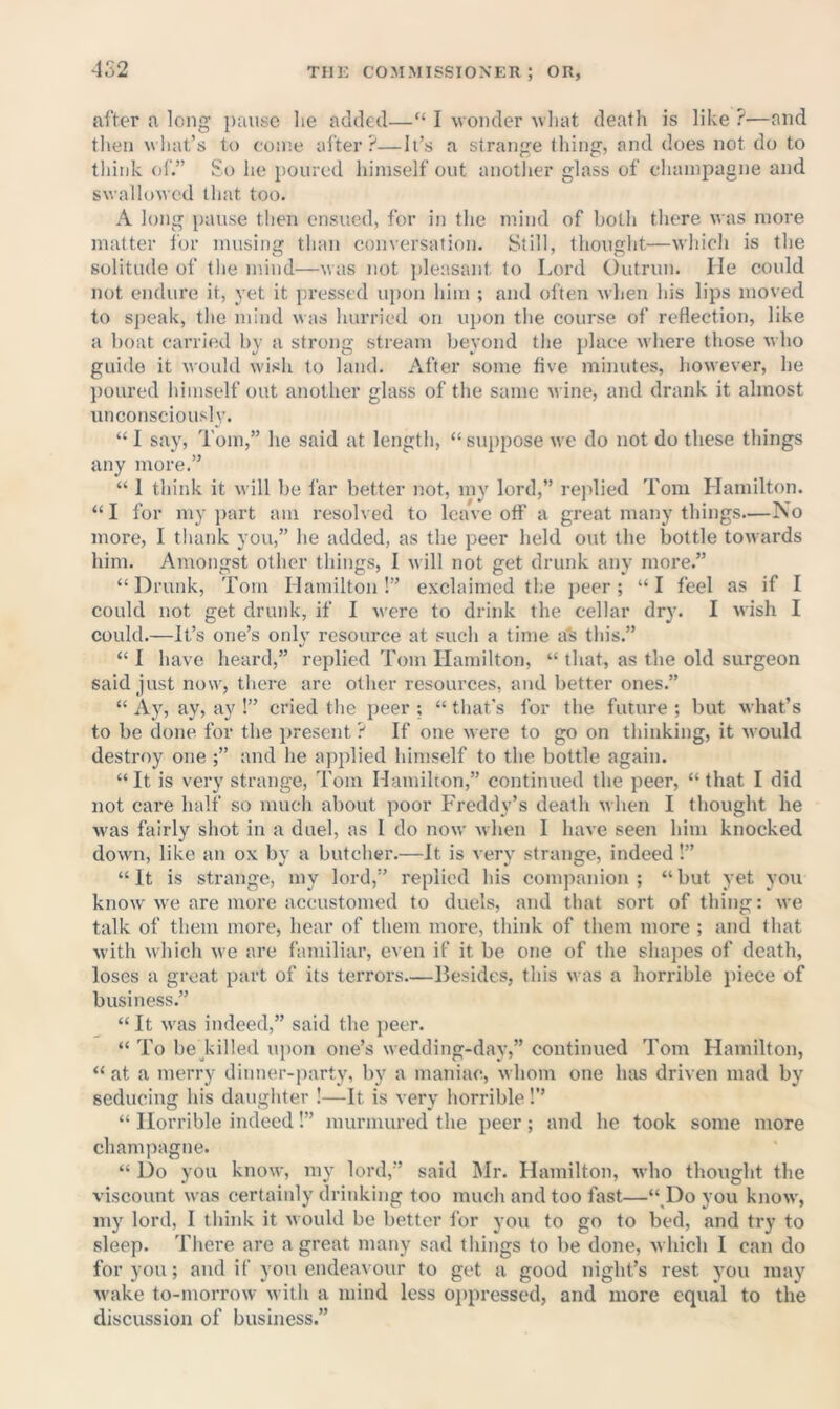 452 after a long ])aitsc lie added—“ I wonder wliat death is like ?—and then wliat’s to come alter?—It’s a strange thing, and does not do to think ol.” So he poured himself out anotlier glass of champagne and swallowed that too. A long pause then ensued, for in the mind of both there was more matter I'or musing than conversation. Still, thought—which is the solitude of tlie mind—was not pleasant to Lord CKitrun. He could not endure it, yet it pressed upon him ; and often when his lips moved to speak, the mind was hurried on u])on the course of reflection, like a boat carried by a strong stream beyond the place where those who guide it would wish to land. After some flve minutes, however, he poured himself out another glass of the same wine, and drank it almost unconsciously. “ 1 say, Tom,” he said at length, “suppose we do not do these things any more.” “ 1 think it will be far better not, my lord,” replied Tom Hamilton. “ I for my ])art am resolved to leave off a great many things—No more, I tliank you,” he added, as the peer held out the bottle towards him. Amongst other things, I will not get drunk any more.” “Drunk, Tom Hamilton!” exclaimed the peer; “I feel as if I could not get drunk, if I were to drink the cellar dry. I wish I could.—It’s one’s only resource at such a time a's this.” “ I have heard,” replied Tom Hamilton, “ that, as the old surgeon said just now, there are other resources, and better ones.” “ Ay, ay, ay !” cried the peer ; “ that’s for the future ; but what’s to be done for the present ? If one were to go on thinking, it would destroy one ;” and he applied himself to the bottle again. “It is very strange, Tom Hamilton,” continued the peer, “that I did not care half so much about poor Freddy’s death when I thought he was fairly shot in a duel, as I do now when I have seen him knocked down, like an ox by a butcher.—It is very strange, indeed!” “It is strange, my lord,” replied his companion; “but yet you know we are more accustomed to duels, and that sort of thing: we talk of them more, hear of them more, think of them more ; and that with which we are familiar, even if it be one of the shapes of death, loses a great part of its terrors—Besides, this was a horrible piece of business.” “ It was indeed,” said the i)eer. “ To be Tilled upon one’s wedding-day,” continued Tom Hamilton, “ at a merry dinner-party, by a maniac, whom one has driven mad by seducing his daughter I—It is very horrible!’’ “ Horrible indeed!” murmured the peer; and he took some more champagne. “ Do you know, ni}' lord,” said Mr. Hamilton, who thought the viscount was certainly drinking too much and too fast—“ Do you know, my lord, I think it would be bettor for you to go to bed, and try to sleep. There are a great many sad things to be done, which I can do for you; and if you endeavour to get a good night’s rest you may wake to-morrow with a mind less 0])pressed, and more equal to the discussion of business.”
