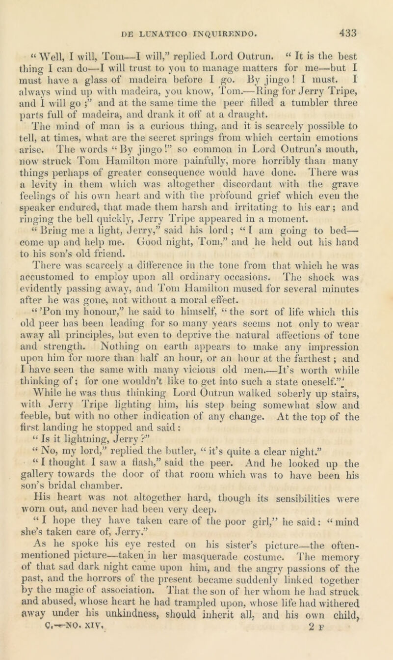 “ Well, I will, Tom—I will,” replied Lord Outrun. “ It is the best thing I can do—I will trust to you to manage matters for me—but I must have a glass of madeira before 1 go. By jingo ! I must. I always wind uj) with madeira, you know, Tom.—Bing for Jerry Tripe, and 1 will go and at the same time the i)eer filled a tumbler three parts full of madeira, and drank it off at a draught. The mind of man is a curious tiling, and it is scarcely possible to tell, at times, what are the secret springs from M hich certain emotions arise. The words “By jingo!” so common in Lord Outrun’s mouth, now struck Tom Hamilton more iiainfully, more horribly than many things perhaps of greater consequence would have done. There was a levity in tliem which was altogether discordant with the grave feelings of his own heart and with the iirbfound grief which even the speaker endured, that made them harsh and irritating to his ear; and ringing the bell (juickly, Jerry Tripe appeared in a moment. “ Bring me a light, Jerry,” said his lord ; “ I am going to bed— come up and help me. (food night, Tom,” and he held out his hand to his son’s old friend. There was scarcely a ditference in the tone from that which he was accustomed to employ upon all ordinary occasions. Tlie shock was evidently jiassing away, and Tom Hamilton mused for several minutes after he was gone, not without a moral eflect. “ ’Pon my honour,” he said to himself, “ the sort of life which this old peer has been leading for so many years seems not only to wear away all principles, but even to deprive the natural affections of tone and strength. Nothing on earth appears to make any inqiression upon him for more than half an hour, or an hour at the farthest; and I have seen the same with many vicious old men.—It’s worth while thinking of; for one wouldn’t like to get into such a state oneselfV’J While he was thus thinking Lord Outrun walked soberly up stairs, with Jerry Tripe lighting him, his step being somewhat slo\v and feeble, but with no other indication of any cluinge. At the top of the first landing he stopped and said : “ Is it lightning, Jerry ?” “ No, my lord,” replied the butler, “it’s quite a clear night.” “ I thought I saw a flash,” said the peer. And he looked up the gallery towards the door of that room which n as to have been his son’s bridal chamber. His heart was not altogether hard, though its sensibilities were worn out, and never had been very deep. “ I hope they have taken care of the poor girl,” he said: “ mind she’s taken care of, .lerry.” As he spoke his eye rested on his sister’s picture—the often- mentioned jiicture—taken in her masquerade costume. The memory of that sad dark night came upon him, and the angry passions of the past, and the horrors of tlie present became suddenly linked together by the magic of association. That the son of her whom he had struck and abused, whose heart he had trampled upon, whose life had withered away under his unkiiidness, should inherit all, and his own child, C,-^NO. .\IV. 2 F