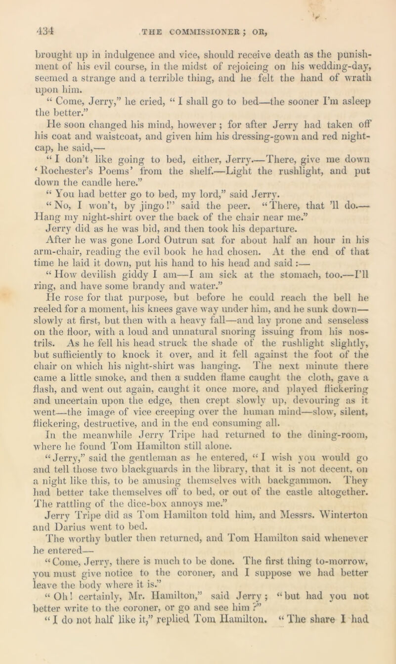 brought uj) in indulgence and vice, should receive death as the punish- ment of his evil course, in the midst of rejoicing on his weddmg-day, seemed a strange and a terrible thing, and he felt the hand of wrath upon him. “ Come, Jerry,” he cried, “ I shall go to bed—the sooner I’m asleep the better.” He soon changed his mind, however ; for after Jerry had taken off his coat and waistcoat, and given him his dressing-gown and red night- cap, he said,— “ I don’t like going to bed, either, Jerry—There, give me down ‘Rochester’s Poems’ from the shelf.—Light the rushlight, and put down the candle here.” “ You had better go to bed, my lord,” said Jerry. “No, I won’t, by jingo!” said the peer. “There, that ’ll do— Hang my night-shirt over the back of the chair near me.” Jerry did as he was bid, and then took his departure. After he was gone I.ord Outrun sat for about half an hour in his arm-chair, reading the evil book he had chosen. At the end of that time he laid it down, put his hand to his head and said :— “ How devilish giddy I am—I am sick at the stomach, too.—I’ll ring, and have some brandy and water.” He rose for that ])urpose, but before he could reach the bell he reeled for a moment, his knees gave way under him, and he sunk down— slowly at first, but then with a heavy fall—and lay prone and senseless on the floor, with a loud and unnatural snoring issuing from his nos- trils. As he fell his head struck the shade of the rushlight slightly, but sufficiently to knock it over, and it fell against the foot of the chair on which his night-shirt was hanging. The next minute there came a little smoke, and theii a sudden flame caught the cloth, gave a flash, and went out again, caught it once more, and ])layed flickering and uncertain upon the edge, then crept slowly up, devouring as it went—the image of vice creeping over the human mind—slow, silent, flickering, destructive, and in tl>e end consuming all. In the meanwhile Jerry Tripe had returned to the dining-room, where he found Tom Hamilton still alone. “Jerry,” said the gentleman as he entered, “I wish you would go and tell those two blackguards in the library, that it is not decent, on a night like this, to be amusing themselves with backgammon. They had better take themselves off to bed, or out of the castle altogether. The rattling of the dice-box annoys me.” Jerry Tripe did as Tom Hamilton told him, and Messrs. Winterton and Darius went to bed. Tlie worthy butler then returned, and Tom Hamilton said whenever he entered— “Come, Jerry, there is much to be done. The first thing to-morrow, you must give notice to the coroner, and I suppose we had better leave the body where it is.” “Oh! certainlj^, Mr. Hamilton,” said Jerry; “but had you not better write to the coroner, or go and see him ?” “I do not half like it” replied Tom Hamilton. “The share I had