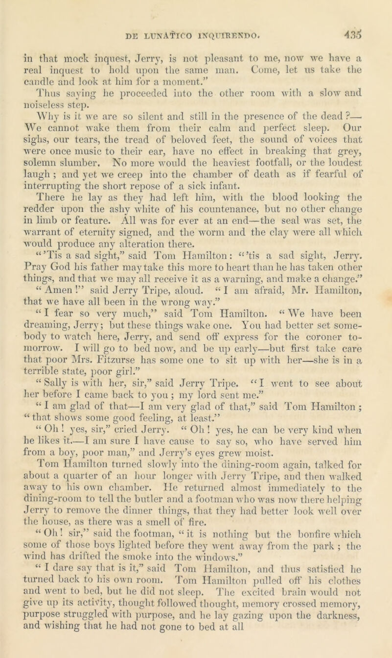 in that mock inquest, Jerry, is not pleasant to me, now we have a real inquest to hold upon the same man. Come, let us take the candle and look at him for a moment.” Thus saying he proceeded into the other room with a slow and noiseless step. Why is it we are so silent and still in the presence of the dead ?—■ We cannot wake them from their calm and perfect sleep. Our sighs, our tears, the tread of beloved feet, the sound of voices that were once music to their ear, have no effect in breaking that grey, solemn slumber. No more would the heaviest footfall, or the loudest laugh ; and yet Ave creep into the chamber of death as if fearful of interrupting the short repose of a sick infant. There he lay as they had left him, with the blood looking the redder upon the ashy Avhite of his countenance, but no other change in limb or feature. All was for ever at an end—the seal was set, the warrant of eternity signed, and the Avorm and the clay Avere all A\ hich Avould produce any alteration there. “’Tis a sad sight,” said Tom Hamilton: ‘‘’tis a sad sight, Jerry. Pray God his father may take this more to heart than he has taken other things, and that Ave may all receive it as a Avarning, and make a change.” “ Amen !” said Jerry Tripe, aloud. “ I am afraid, Mr. Hamilton, that Ave have all been in the Avrong Avav.” “ I fear so very much,” said Tom Hamilton. “ We have been dreaming, Jerry; but these things Avake one. You had better set some- body to Avatch here, Jerry, and send off express for the coroner to- morroAv. I Avill go to bed iioaa^, and be up early—but first take care that poor Mrs. Fitzurse has some one to sit up Avith her—she is in a terrible state, i)oor girl.” “ Sally is Avith her, sir,” said Jerry Tripe. “ I Avent to see about her before I came back to you ; my lord sent me.” “ I am glad of that—I am very glad of that,” said Tom Hamilton ; “ that shows some good feeling, at least.” “ Oh ! yes, sir,” cried Jerry. “ Oh ! yes, he can be very kind when he likes it.—I am sure I have cause to say so, Avho have served him from a bo}', poor man,” and Jerry’s eyes greAv moist. Tom Hamilton turned sloAvly into the dining-room again, talked for about a quarter of an hour longer Avith Jerry Tripe, and then Avalked aAvay to his own chamber. He returned almost immediately to the dining-room to tell the butler and a footman Avho Avas noAV there helping Jerry to remove the dinner things, that they had better look aacII over the house, as there Avas a smell of fire. “ Oh! sir,” said the footman, “ it is nothing but the bonfire Avhich some of those boys lighted before they Avent aAvay from the park ; the Avind has drifted the smoke into the AvindoAvs.” “ I dare say that is it,” said Tom Hamilton, and thus satisfied he turned back to his own room. Tom Hamilton pulled off his clothes and AA'ent to bed, but he did not sleep. Tlie excited brain Avould not give up its activity, thought folloAved thought, memory crossed memory, purpose struggled Avith j)urpose, and he lay gazing upon the darkness, and Avishing that he had not gone to bed at all