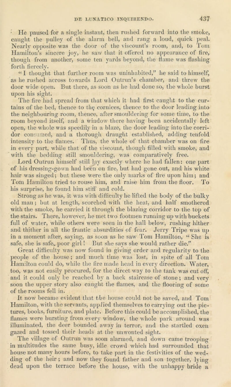 ’ He paused for a single instant, tiien rushed forward into tlie smoke, caught the pulley of the alarm bell, and rang a loud, quick peal. Nearly ojiposite was the door of tlie viscount’s room, and, to Tom Hamilton’s sincere joy, he saw' that it oU'ered no appearance of tire, though from anothei’, some ten yards beyond, tlie llame was flashing forth flercely. “ I tliought that further room was uninhabited,” he said to himself, as he rushed across towards Lord Outrun’s chamber, and threw' the door wide open. But there, as soon as he had done so, the whole burst upon his sight. The fire had spread from that which it had first caught to the cur- tains of tlie bed, thence to th^ cornices, thence to the door leading into the neighbouring room, thence, after smouldering for some time, to the room bej’ond itself, and a window' there having been accidentally left open, the whole was speedily in a blaze, the door leading into the corri- dor con^jumcd, and a thorough drauglit established, adding tenfold intensity to the flames. Thus, the whole of that chamber was on fire in every part, w'hile that of the viscount, though filled with smoke, and with the bedding still smouldering, was comparatively free. Lord Outrun himself still lay exactly where he had fallen: one part of his dressing-gown had been on fire, but had gone ont, and his w'liite hair w'as singed; but these were the only marks of fire upon him; and Tom Hamilton tried to rouse him, and raise him from the floor. To his surprise, he found him stiff and cold. Strong as he was, it was with difficulty he lifted the body of the bulky old man; but at length, scorched w ith the heat, and half smothered with the smoke, he carried it through the blazing corridor to tlie top of the stairs. There, however, he met two footmen running up with buckets full of water, while others were seen in the hall below, rushing hither and thither in all the frantic absurdities of fear. Jerry Tripe was up in a moment after, saying, as soon as he saw Tom Hamilton, “ She is safe, she is safcv-poor girl! But she says she would ratlier die.” Great difficulty was now found in giving order and regularity to the jieople of the house; and much time was lost, in spite of all Tom Hamilton could do, while the fire made head in every direction. Water, too, was not easily iirocured, for the direct way to the tank was cut off, and it could only be reached by a back staircase of stone; and very soon the upper story also caught the flames, and the flooring of some of the rooms fell in. It now became evident that the house could not be saved, and Tom Hamilton, with the servants, applied themselves to carrying out the pic- tures, books, furniture, and ])late. Ifefore this covdd be accomplished, the flames were bursting from every window, the whole })ark around was illuminated, the deer bounded away in terror, and the startled oxen gazed and tossed their heads at the unwonted sight. The village of Outrun was soon alarmed, and down came trooping in multitudes the same busy, idle crowd which had surrounded that house not many hours before, to take part in the festivities of the wed- ding of the heir ; and now they found father and son together, lying dead upon the terrace before the house, with the unhappy bride a